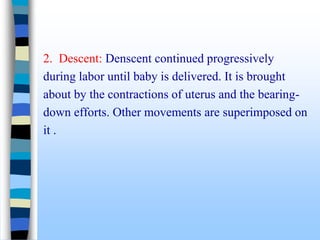 2. Descent: Denscent continued progressively
during labor until baby is delivered. It is brought
about by the contractions of uterus and the bearing-
down efforts. Other movements are superimposed on
it .
 