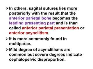 In others, sagital sutures lies more
posteriorly with the result that the
anterior parietal bone becomes the
leading presenting part and is than
called anterior parietal presentation or
anterior acynclitism.
It is more commonly found in
multiparae.
Mild degree of acynclitisms are
common but severe degrees indicate
cephalopelvic disproportion.
 