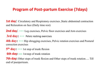 Program of Post-partum Exercise (7days)
1st day: Circulatory and Respiratory exercises ,Static abdominal contraction
and Relaxation on face (Daily time rest)
2nd day: +++ Leg exercises, Pelvic floor exercises and Arm exercises
3rd day: +++ Pelvic rocking exercises
4th day: +++ Hip shrugging exercises, Pelvic rotation exercises and Postural
correction exercises
5th day: +++ 1st step of trunk flexion
1ststep of trunk rotation
6th day: +++
7th day: Other steps of trunk flexion and Other steps of trunk rotation…. Till
end of puerperieum.
 