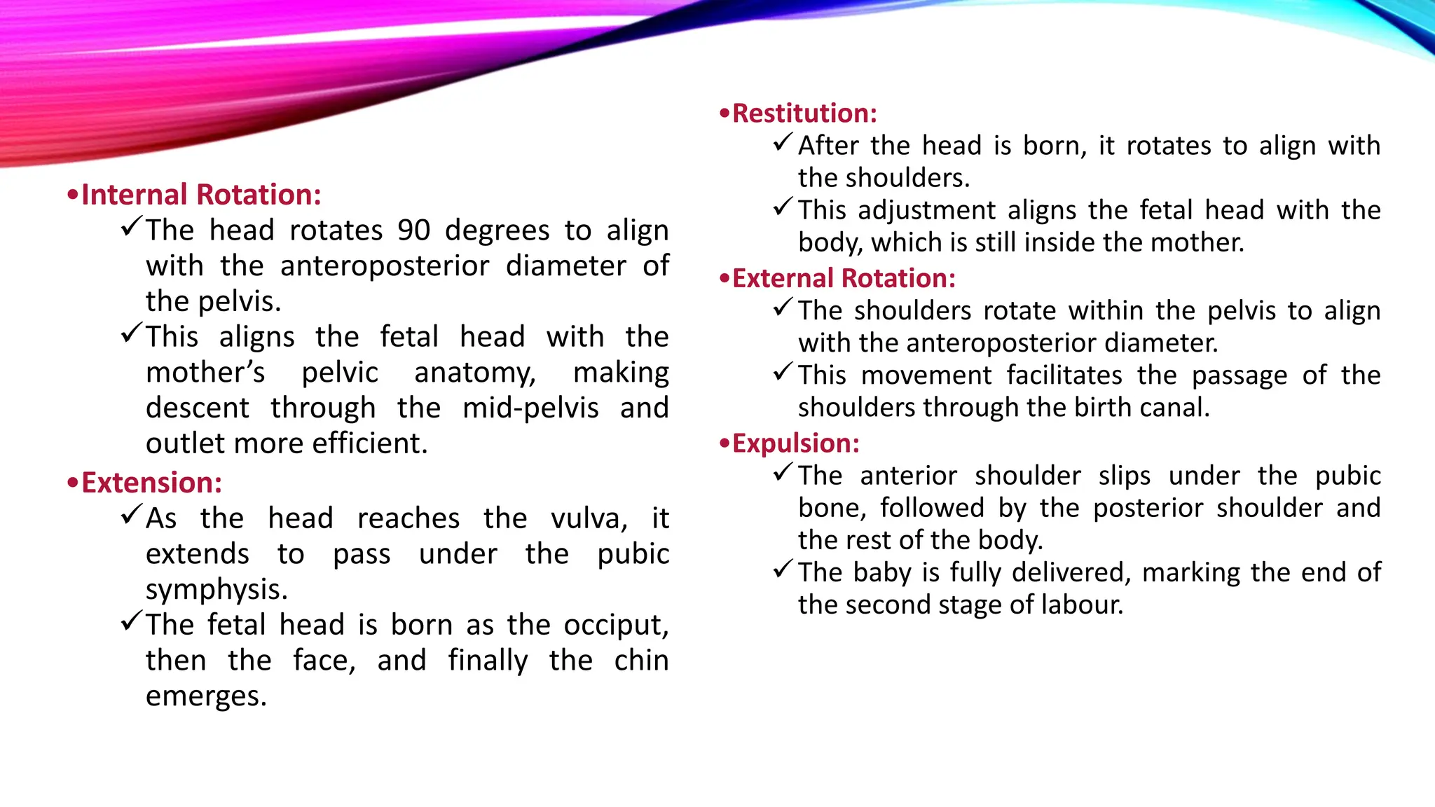 •Internal Rotation:
The head rotates 90 degrees to align
with the anteroposterior diameter of
the pelvis.
This aligns the fetal head with the
mother’s pelvic anatomy, making
descent through the mid-pelvis and
outlet more efficient.
•Extension:
As the head reaches the vulva, it
extends to pass under the pubic
symphysis.
The fetal head is born as the occiput,
then the face, and finally the chin
emerges.
•Restitution:
After the head is born, it rotates to align with
the shoulders.
This adjustment aligns the fetal head with the
body, which is still inside the mother.
•External Rotation:
The shoulders rotate within the pelvis to align
with the anteroposterior diameter.
This movement facilitates the passage of the
shoulders through the birth canal.
•Expulsion:
The anterior shoulder slips under the pubic
bone, followed by the posterior shoulder and
the rest of the body.
The baby is fully delivered, marking the end of
the second stage of labour.
 