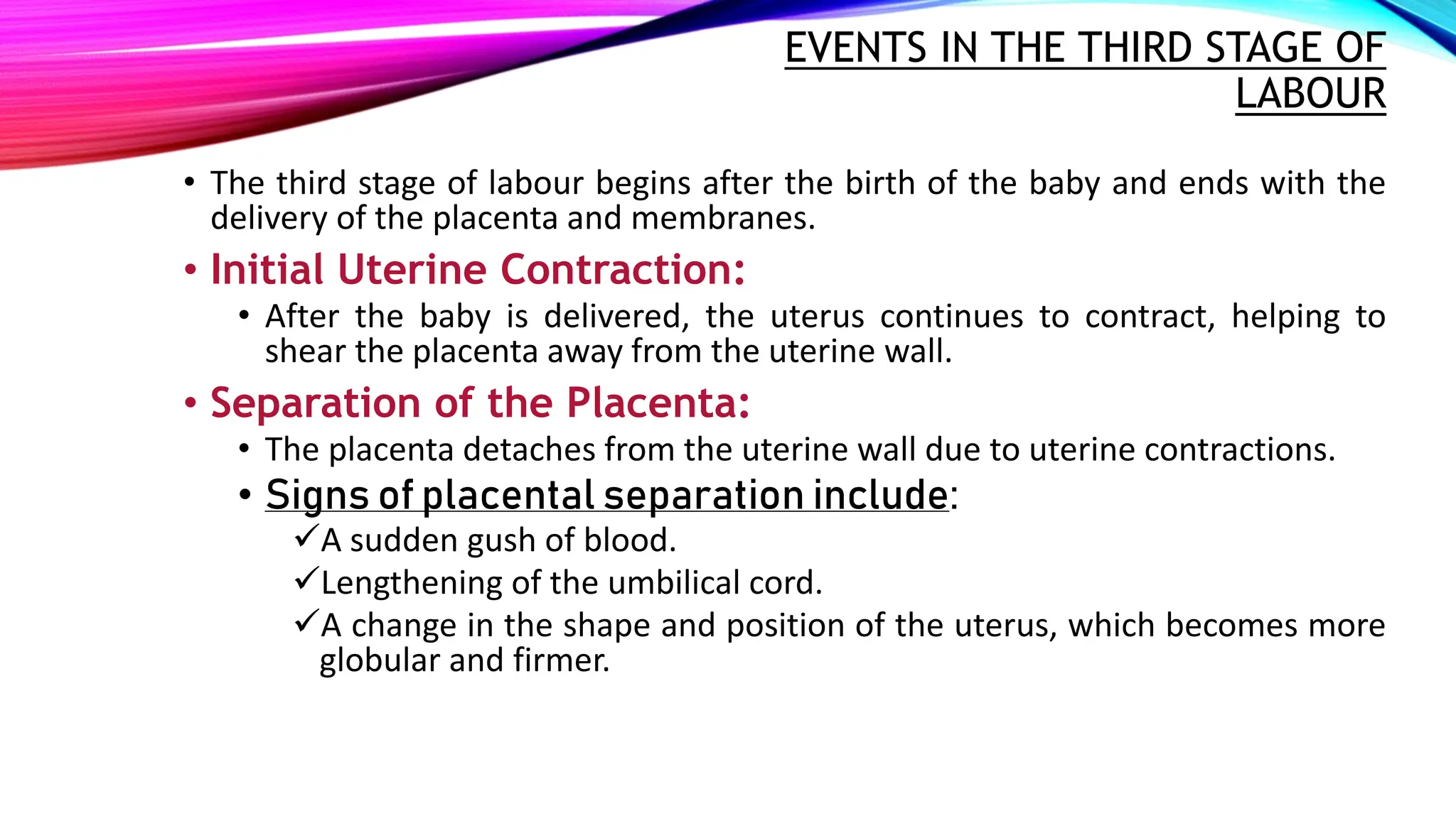 EVENTS IN THE THIRD STAGE OF
LABOUR
• The third stage of labour begins after the birth of the baby and ends with the
delivery of the placenta and membranes.
• Initial Uterine Contraction:
• After the baby is delivered, the uterus continues to contract, helping to
shear the placenta away from the uterine wall.
• Separation of the Placenta:
• The placenta detaches from the uterine wall due to uterine contractions.
• Signs of placental separation include:
A sudden gush of blood.
Lengthening of the umbilical cord.
A change in the shape and position of the uterus, which becomes more
globular and firmer.
 
