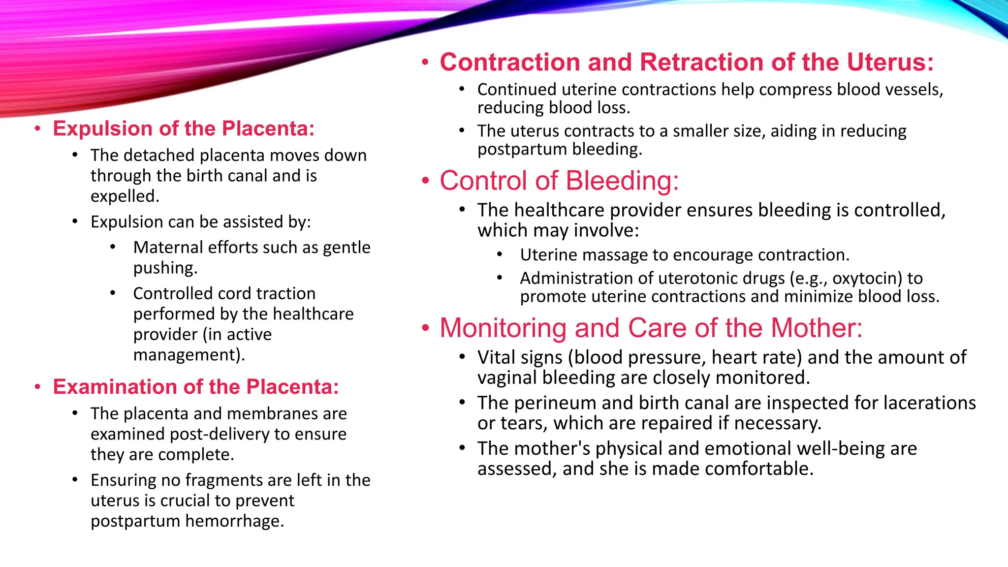 • Expulsion of the Placenta:
• The detached placenta moves down
through the birth canal and is
expelled.
• Expulsion can be assisted by:
• Maternal efforts such as gentle
pushing.
• Controlled cord traction
performed by the healthcare
provider (in active
management).
• Examination of the Placenta:
• The placenta and membranes are
examined post-delivery to ensure
they are complete.
• Ensuring no fragments are left in the
uterus is crucial to prevent
postpartum hemorrhage.
• Contraction and Retraction of the Uterus:
• Continued uterine contractions help compress blood vessels,
reducing blood loss.
• The uterus contracts to a smaller size, aiding in reducing
postpartum bleeding.
• Control of Bleeding:
• The healthcare provider ensures bleeding is controlled,
which may involve:
• Uterine massage to encourage contraction.
• Administration of uterotonic drugs (e.g., oxytocin) to
promote uterine contractions and minimize blood loss.
• Monitoring and Care of the Mother:
• Vital signs (blood pressure, heart rate) and the amount of
vaginal bleeding are closely monitored.
• The perineum and birth canal are inspected for lacerations
or tears, which are repaired if necessary.
• The mother's physical and emotional well-being are
assessed, and she is made comfortable.
 