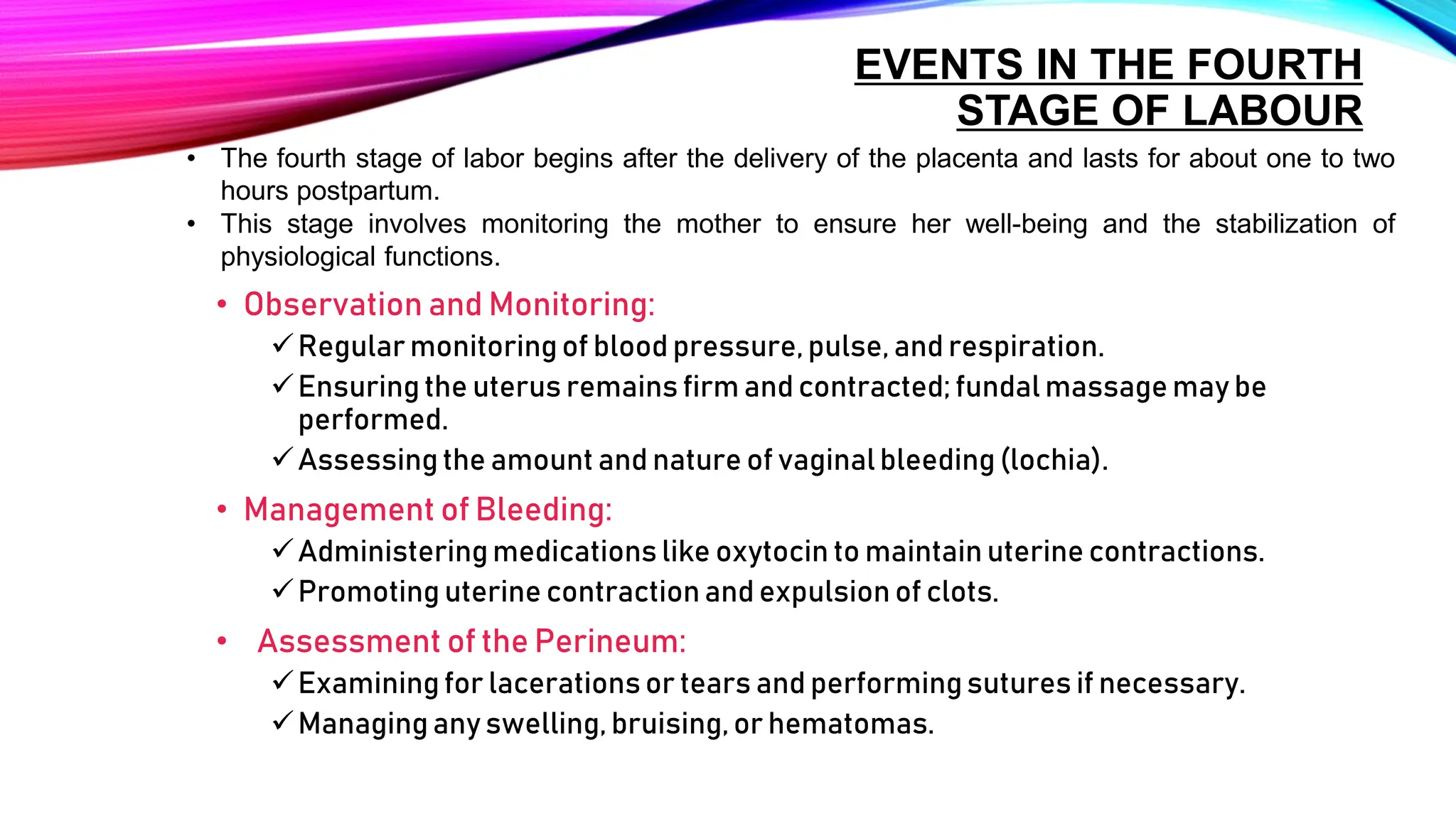 EVENTS IN THE FOURTH
STAGE OF LABOUR
• Observation and Monitoring:
Regular monitoring of blood pressure,pulse, and respiration.
Ensuring the uterus remains firm and contracted; fundal massage may be
performed.
Assessing the amount and nature of vaginalbleeding(lochia).
• Management of Bleeding:
Administeringmedications like oxytocin to maintainuterine contractions.
Promoting uterine contraction and expulsion of clots.
• Assessment of the Perineum:
Examining for lacerations or tears and performingsutures if necessary.
Managing any swelling, bruising, or hematomas.
• The fourth stage of labor begins after the delivery of the placenta and lasts for about one to two
hours postpartum.
• This stage involves monitoring the mother to ensure her well-being and the stabilization of
physiological functions.
 