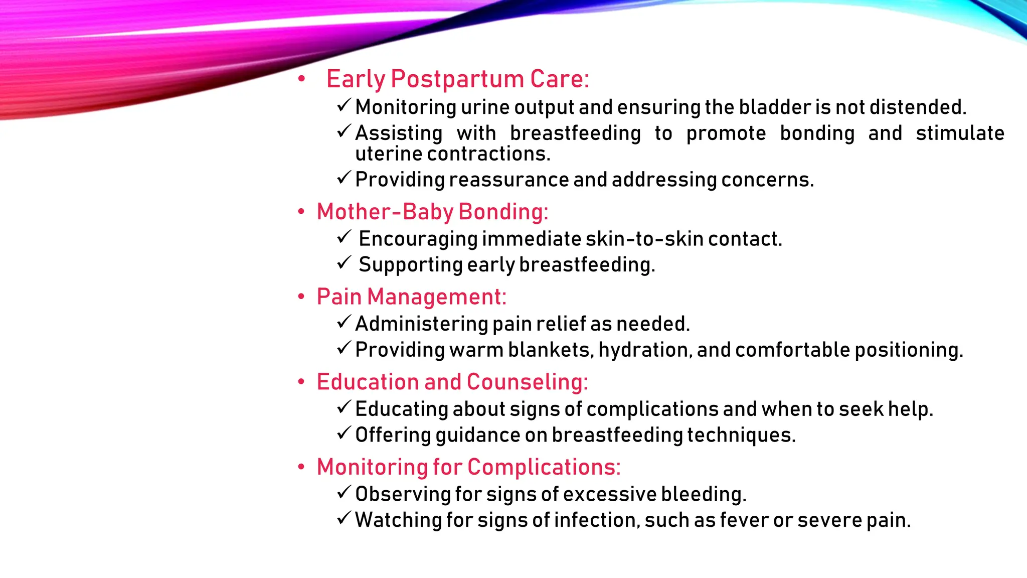 • Early Postpartum Care:
Monitoring urine output and ensuringthe bladder is not distended.
Assisting with breastfeeding to promote bonding and stimulate
uterine contractions.
Providing reassurance and addressing concerns.
• Mother-Baby Bonding:
 Encouraging immediate skin-to-skin contact.
 Supporting early breastfeeding.
• Pain Management:
Administeringpain relief as needed.
Providingwarm blankets, hydration,and comfortable positioning.
• Education and Counseling:
Educating about signs of complications and when to seek help.
Offering guidance on breastfeedingtechniques.
• Monitoring for Complications:
Observing for signs of excessive bleeding.
Watching for signs of infection, such as fever or severe pain.
 
