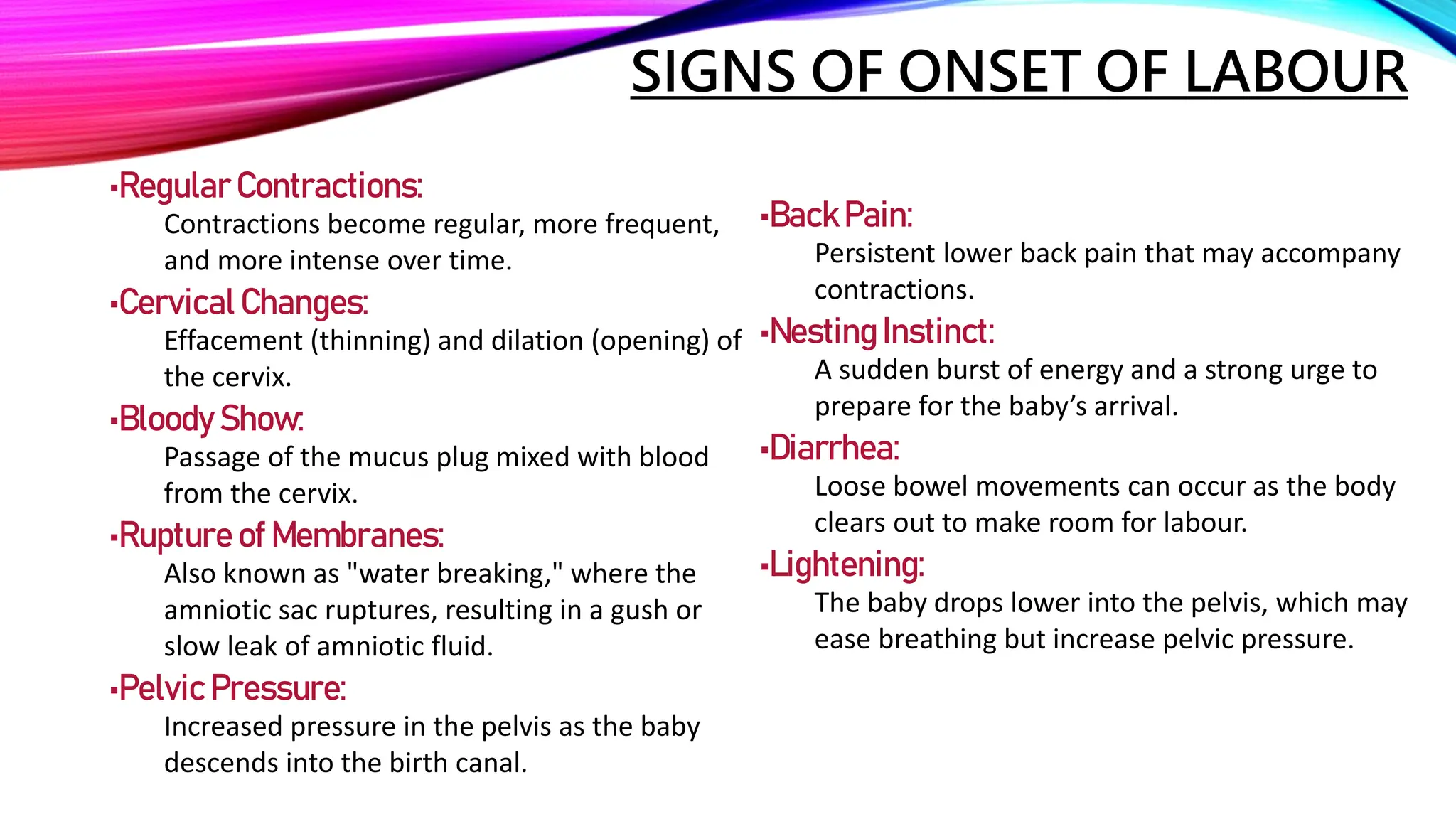 SIGNS OF ONSET OF LABOUR
•Regular Contractions:
Contractions become regular, more frequent,
and more intense over time.
•Cervical Changes:
Effacement (thinning) and dilation (opening) of
the cervix.
•Bloody Show:
Passage of the mucus plug mixed with blood
from the cervix.
•Rupture of Membranes:
Also known as "water breaking," where the
amniotic sac ruptures, resulting in a gush or
slow leak of amniotic fluid.
•Pelvic Pressure:
Increased pressure in the pelvis as the baby
descends into the birth canal.
•BackPain:
Persistent lower back pain that may accompany
contractions.
•NestingInstinct:
A sudden burst of energy and a strong urge to
prepare for the baby’s arrival.
•Diarrhea:
Loose bowel movements can occur as the body
clears out to make room for labour.
•Lightening:
The baby drops lower into the pelvis, which may
ease breathing but increase pelvic pressure.
 