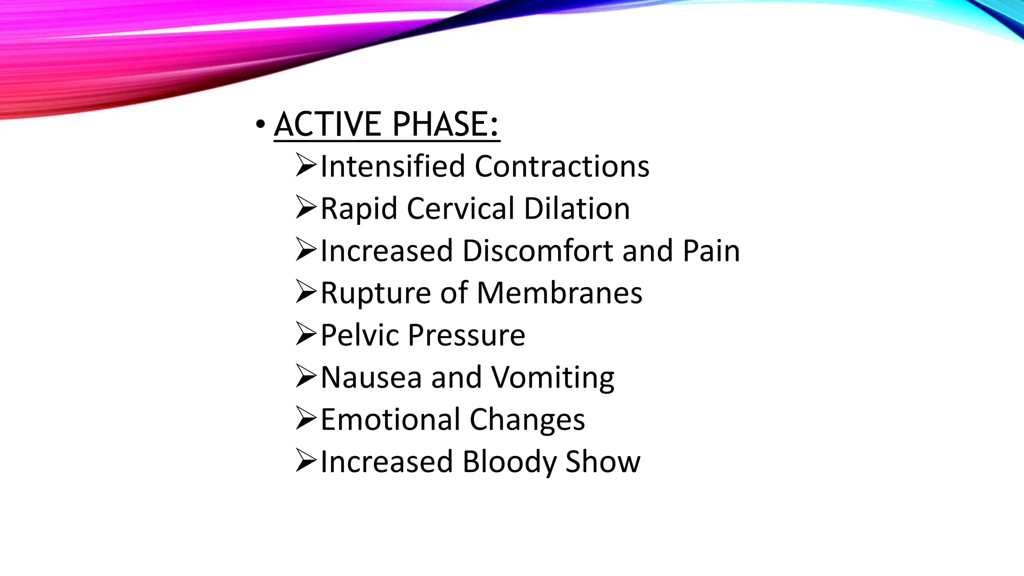 • ACTIVE PHASE:
Intensified Contractions
Rapid Cervical Dilation
Increased Discomfort and Pain
Rupture of Membranes
Pelvic Pressure
Nausea and Vomiting
Emotional Changes
Increased Bloody Show
 