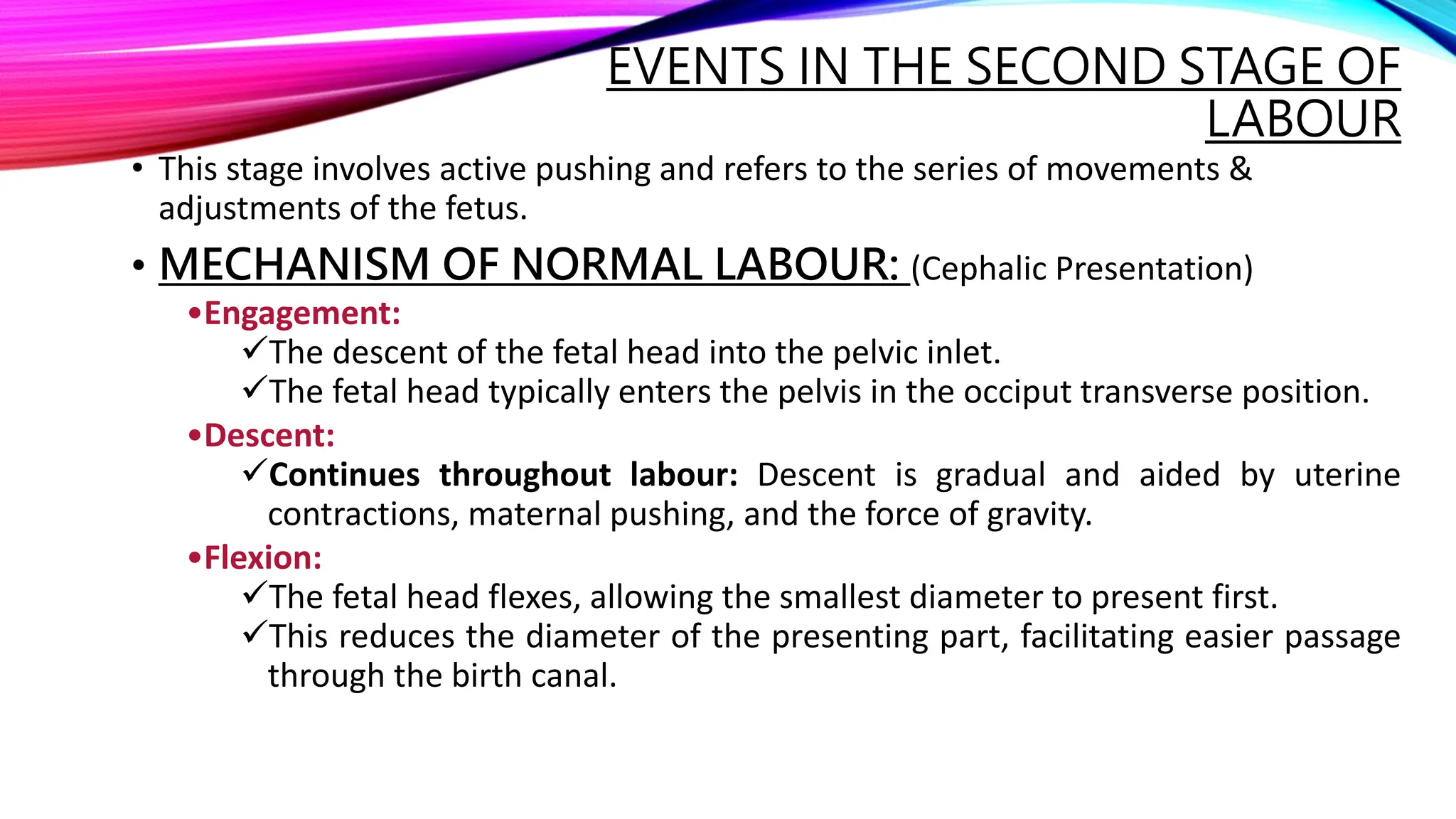• This stage involves active pushing and refers to the series of movements &
adjustments of the fetus.
• MECHANISM OF NORMAL LABOUR: (Cephalic Presentation)
•Engagement:
The descent of the fetal head into the pelvic inlet.
The fetal head typically enters the pelvis in the occiput transverse position.
•Descent:
Continues throughout labour: Descent is gradual and aided by uterine
contractions, maternal pushing, and the force of gravity.
•Flexion:
The fetal head flexes, allowing the smallest diameter to present first.
This reduces the diameter of the presenting part, facilitating easier passage
through the birth canal.
EVENTS IN THE SECOND STAGE OF
LABOUR
 