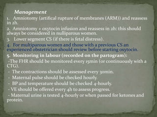 Management
1. Amniotomy (artiﬁcal rupture of membranes (ARM)) and reassess
in 2h.
2. Amniotomy + oxytocin infusion and reassess in 2h: this should
always be considered in nulliparous women.
3. Lower segment CS (if there is fetal distress).
4. For multiparous women and those with a previous CS an
experienced obstetrician should review before starting oxytocin.
5. Monitoring in labour (recorded on the partogram):
-The FHR should be monitored every 15min (or continuously with a
CTG).
- The contractions should be assessed every 30min.
- Maternal pulse should be checked hourly.
- BP and temperature should be checked 4-hourly.
- VE should be offered every 4h to assess progress.
- Maternal urine is tested 4-hourly or when passed for ketones and
protein.
 