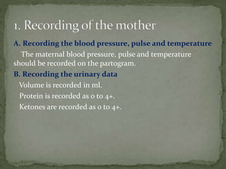 A. Recording the blood pressure, pulse and temperature
The maternal blood pressure, pulse and temperature
should be recorded on the partogram.
B. Recording the urinary data
Volume is recorded in ml.
Protein is recorded as 0 to 4+.
Ketones are recorded as 0 to 4+.
 