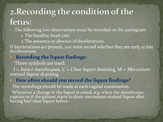  The following two observations must be recorded on the partogram:
1. The baseline heart rate.
2.The presence or absence of decelerations.
If decelerations are present, you must record whether they are early or late
decelerations.
 Recording the liquor findings:
Three symbols are used:
I = Intact membranes, C = Clear liquor draining, M = Meconium-
stained liquor draining.
 How often should you record the liquor findings?
The recordings should be made at each vaginal examination.
Whenever a change in the liquor is noted, e.g. when the membranes
rupture or if the patient starts to drain meconium-stained liquor after
having had clear liquor before.
 