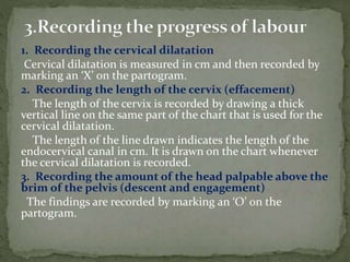1. Recording the cervical dilatation
Cervical dilatation is measured in cm and then recorded by
marking an ‘X’ on the partogram.
2. Recording the length of the cervix (effacement)
The length of the cervix is recorded by drawing a thick
vertical line on the same part of the chart that is used for the
cervical dilatation.
The length of the line drawn indicates the length of the
endocervical canal in cm. It is drawn on the chart whenever
the cervical dilatation is recorded.
3. Recording the amount of the head palpable above the
brim of the pelvis (descent and engagement)
The findings are recorded by marking an ‘O’ on the
partogram.
 