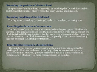 Recording the position of the fetal head
The position of the fetal head is recorded by marking the ‘O’ with fontanelles
and the sagittal suture. This is recorded at every vaginal examination.
Recording moulding of the fetal head
The degree of moulding (i.e. 0 to 3+) is also recorded on the partogram.
Recording the duration of contractions
The duration of contractions is also recorded on the partogram. The block is
stippled if the contractions last less than 20 seconds (i.e. weak contractions), the
block is striped if the contractions last between 20 and 40 seconds (i.e. moderate
contractions) and the block is coloured in completely if the contractions last 40
seconds or longer (i.e. strong contractions).
Recording the frequency of contractions
The number of contractions occurring within 10 minutes is recorded by
marking off 1 block for each contraction, e.g. 2 blocks marked off equals 2
contractions in 10 minutes, 4 blocks marked off equals 4 contractions in 10
minutes, and 5 blocks if 5 or more contractions in 10 minutes.
 