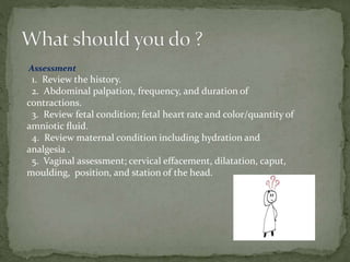 Assessment
1. Review the history.
2. Abdominal palpation, frequency, and duration of
contractions.
3. Review fetal condition; fetal heart rate and color/quantity of
amniotic ﬂuid.
4. Review maternal condition including hydration and
analgesia .
5. Vaginal assessment; cervical effacement, dilatation, caput,
moulding, position, and station of the head.
 