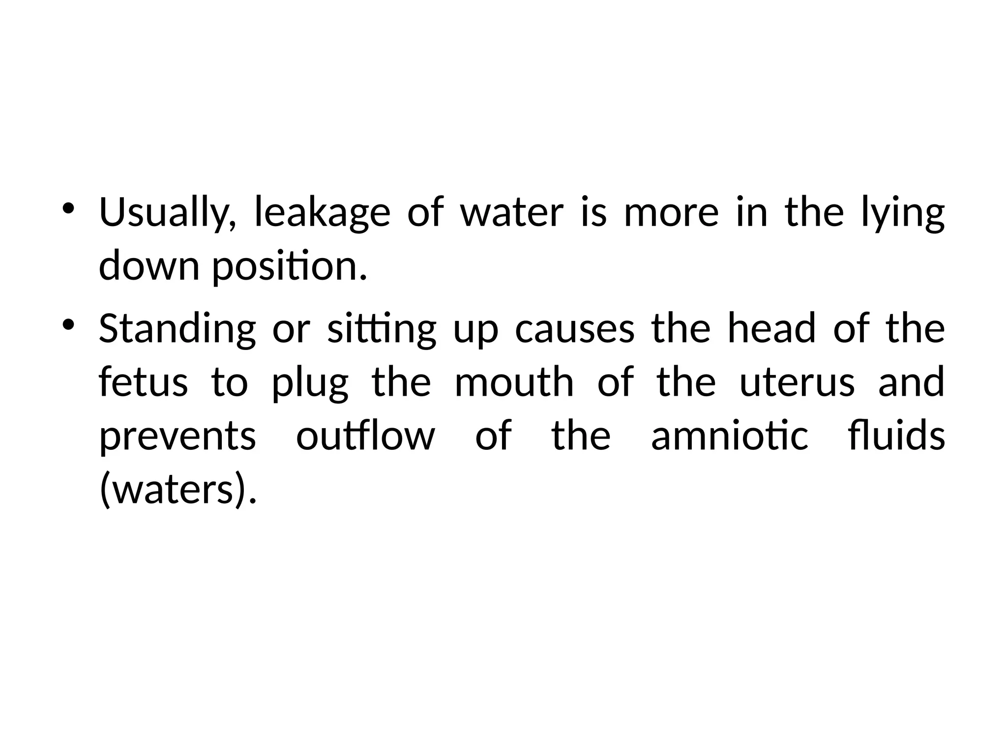 • Usually, leakage of water is more in the lying
down position.
• Standing or sitting up causes the head of the
fetus to plug the mouth of the uterus and
prevents outflow of the amniotic fluids
(waters).
 