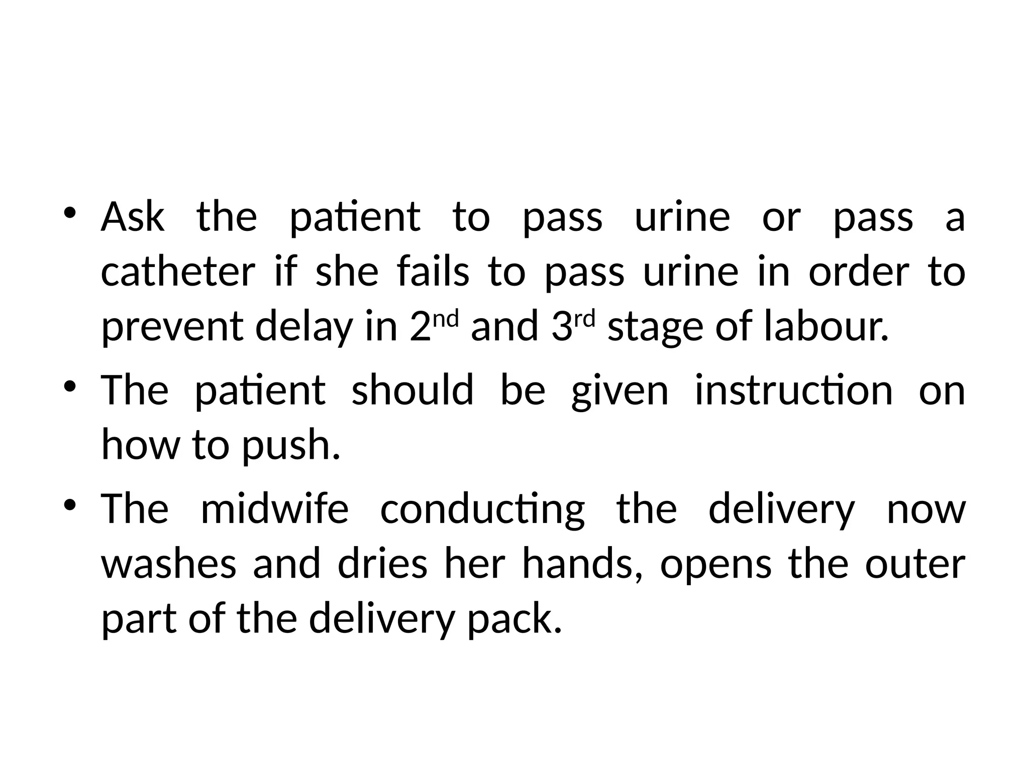 • Ask the patient to pass urine or pass a
catheter if she fails to pass urine in order to
prevent delay in 2nd
and 3rd
stage of labour.
• The patient should be given instruction on
how to push.
• The midwife conducting the delivery now
washes and dries her hands, opens the outer
part of the delivery pack.
 