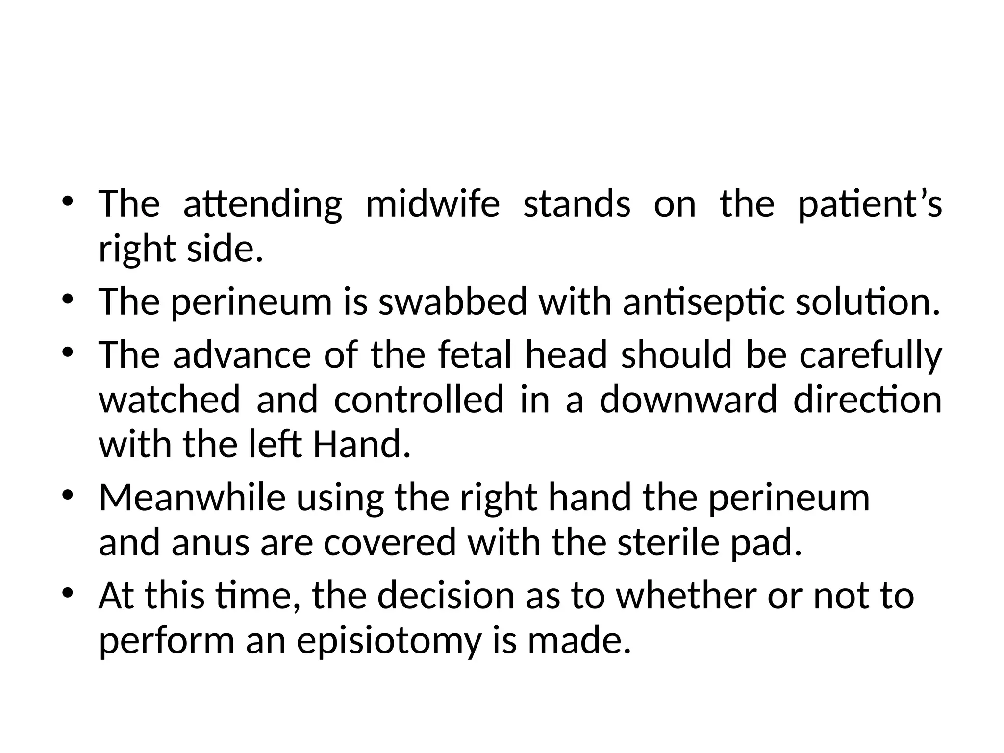 • The attending midwife stands on the patient’s
right side.
• The perineum is swabbed with antiseptic solution.
• The advance of the fetal head should be carefully
watched and controlled in a downward direction
with the left Hand.
• Meanwhile using the right hand the perineum
and anus are covered with the sterile pad.
• At this time, the decision as to whether or not to
perform an episiotomy is made.
 