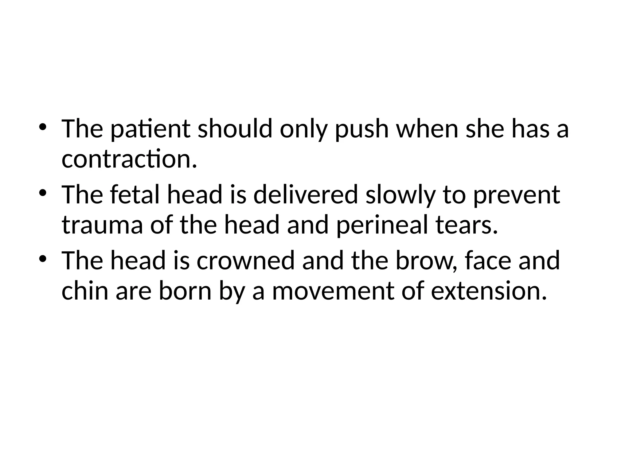• The patient should only push when she has a
contraction.
• The fetal head is delivered slowly to prevent
trauma of the head and perineal tears.
• The head is crowned and the brow, face and
chin are born by a movement of extension.
 