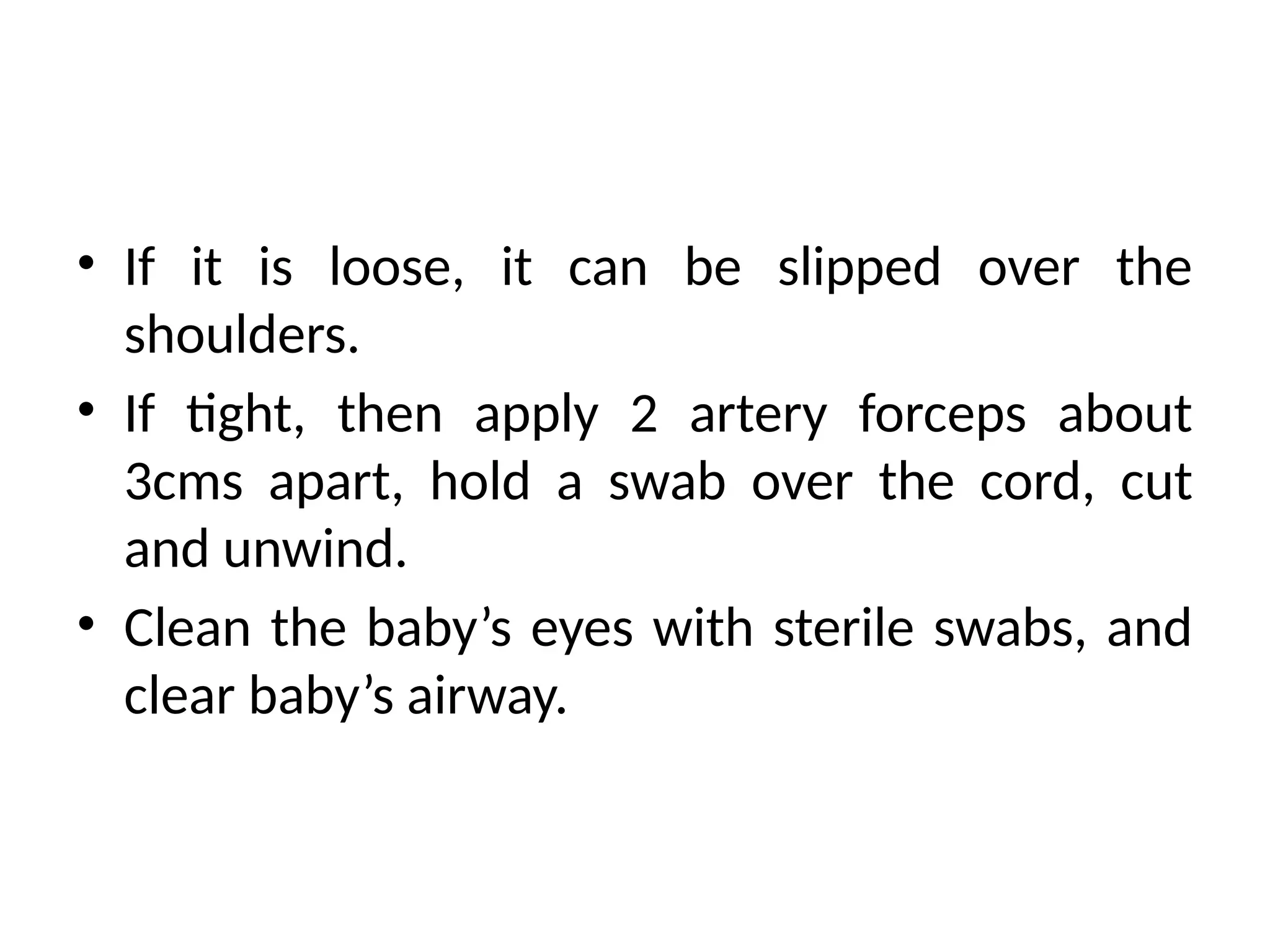 • If it is loose, it can be slipped over the
shoulders.
• If tight, then apply 2 artery forceps about
3cms apart, hold a swab over the cord, cut
and unwind.
• Clean the baby’s eyes with sterile swabs, and
clear baby’s airway.
 