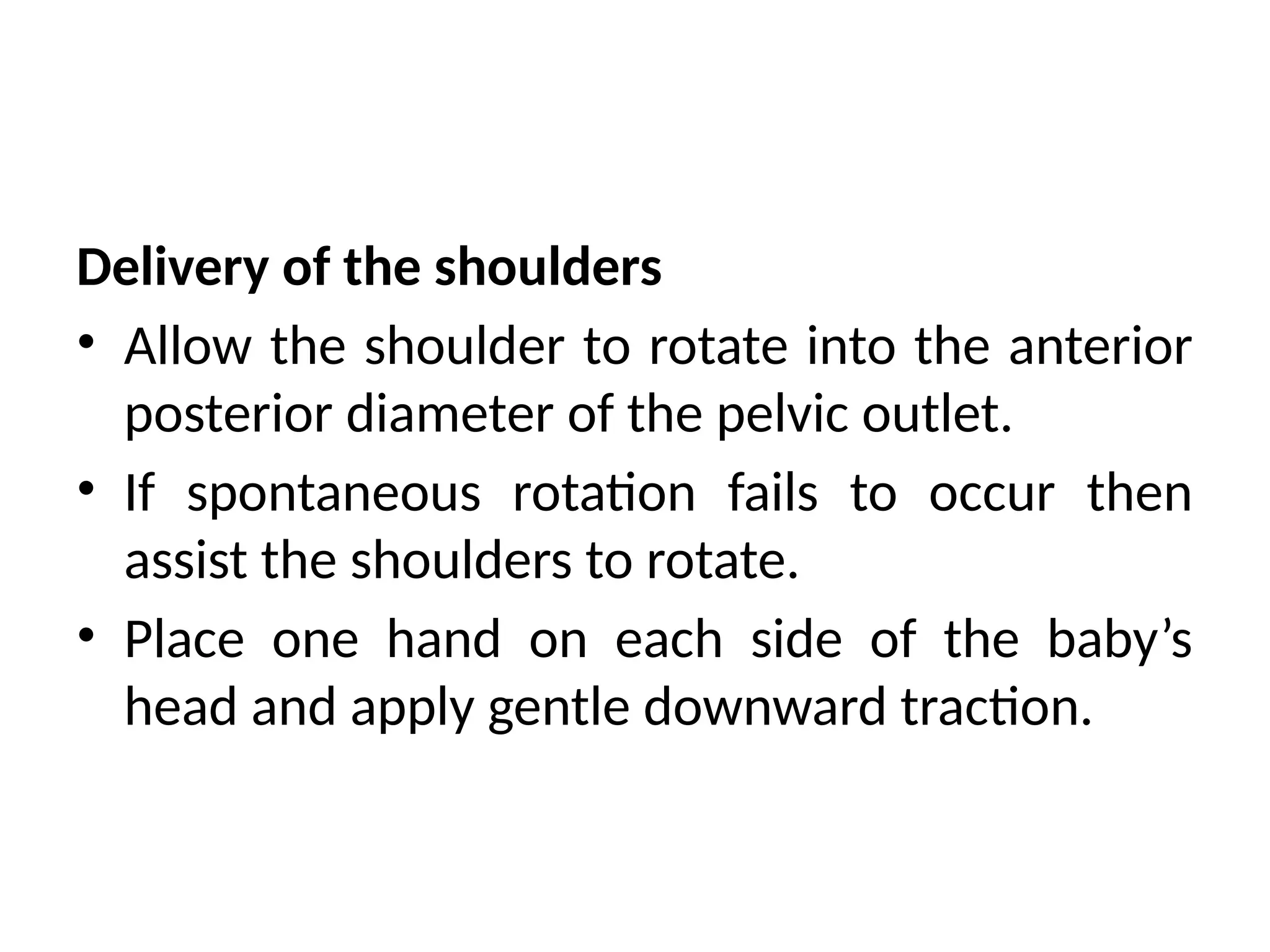 Delivery of the shoulders
• Allow the shoulder to rotate into the anterior
posterior diameter of the pelvic outlet.
• If spontaneous rotation fails to occur then
assist the shoulders to rotate.
• Place one hand on each side of the baby’s
head and apply gentle downward traction.
 