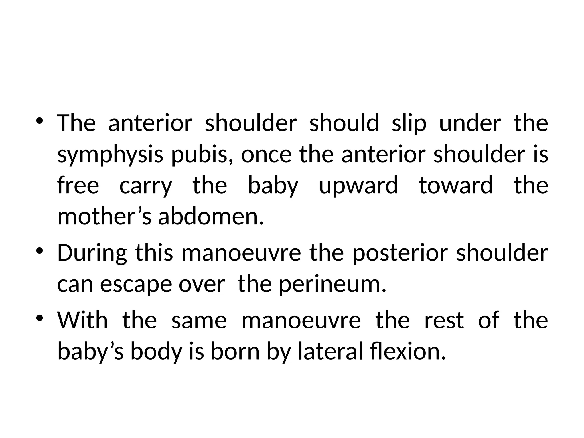 • The anterior shoulder should slip under the
symphysis pubis, once the anterior shoulder is
free carry the baby upward toward the
mother’s abdomen.
• During this manoeuvre the posterior shoulder
can escape over the perineum.
• With the same manoeuvre the rest of the
baby’s body is born by lateral flexion.
 