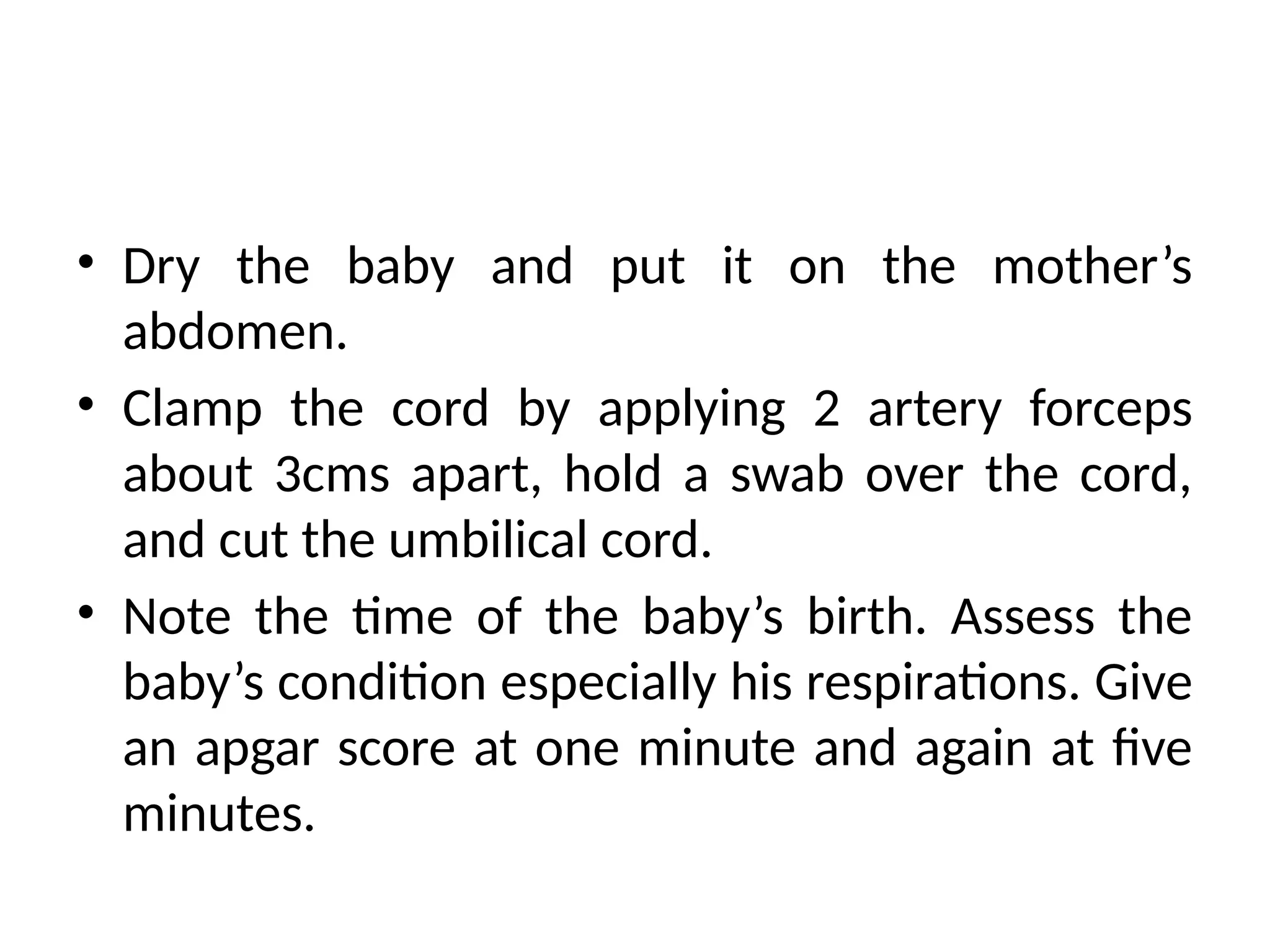 • Dry the baby and put it on the mother’s
abdomen.
• Clamp the cord by applying 2 artery forceps
about 3cms apart, hold a swab over the cord,
and cut the umbilical cord.
• Note the time of the baby’s birth. Assess the
baby’s condition especially his respirations. Give
an apgar score at one minute and again at five
minutes.
 