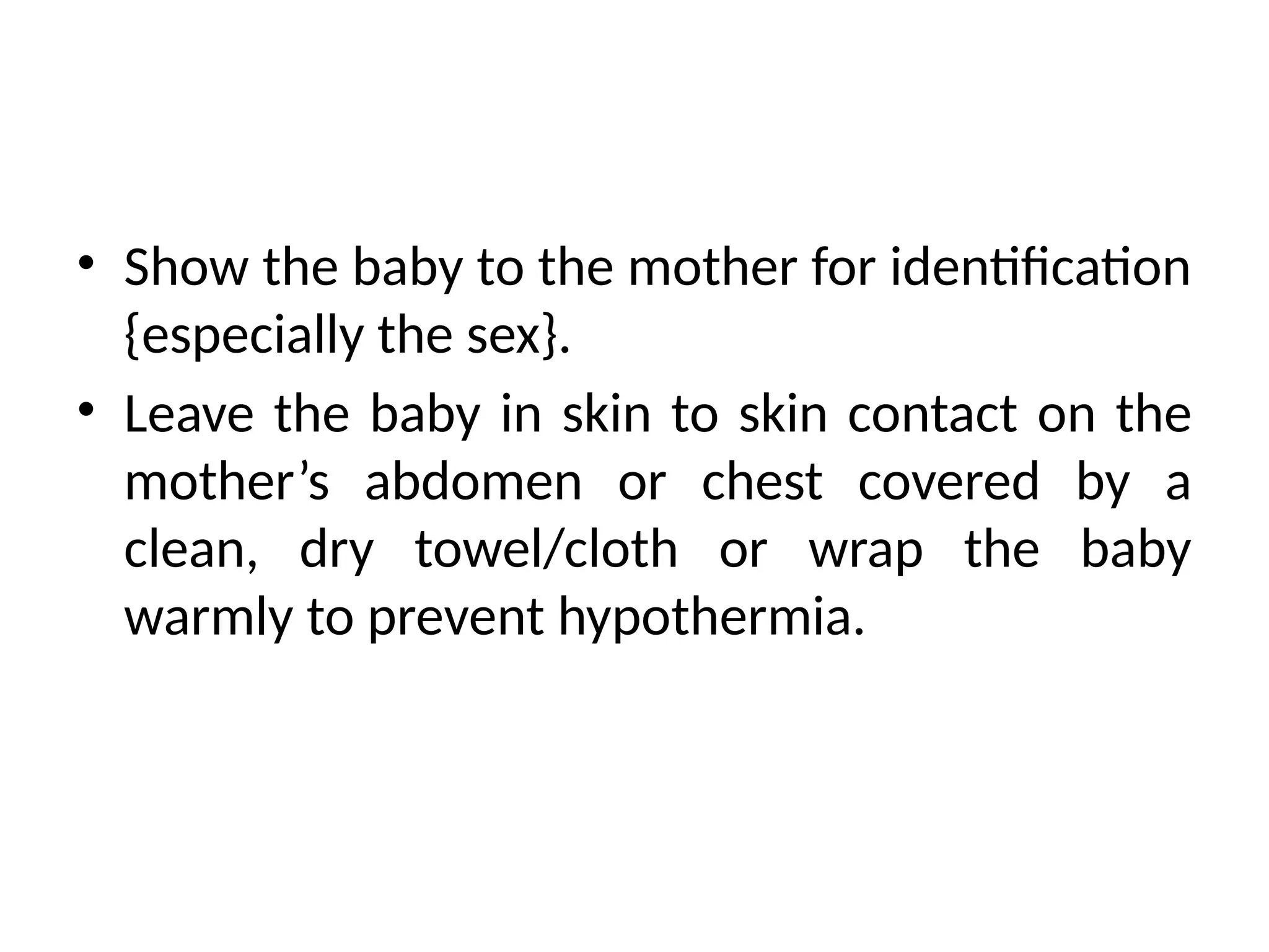 • Show the baby to the mother for identification
{especially the sex}.
• Leave the baby in skin to skin contact on the
mother’s abdomen or chest covered by a
clean, dry towel/cloth or wrap the baby
warmly to prevent hypothermia.
 