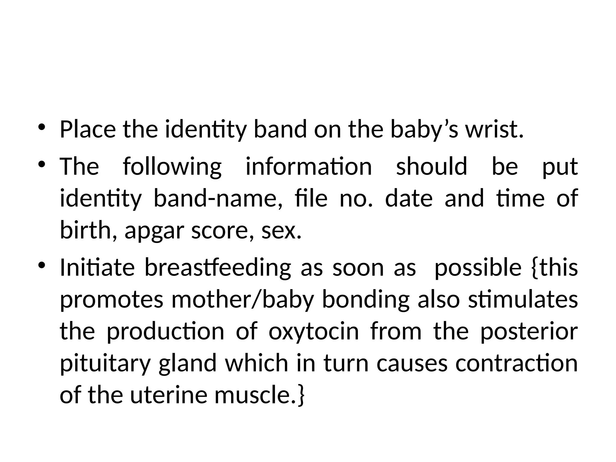 • Place the identity band on the baby’s wrist.
• The following information should be put
identity band-name, file no. date and time of
birth, apgar score, sex.
• Initiate breastfeeding as soon as possible {this
promotes mother/baby bonding also stimulates
the production of oxytocin from the posterior
pituitary gland which in turn causes contraction
of the uterine muscle.}
 