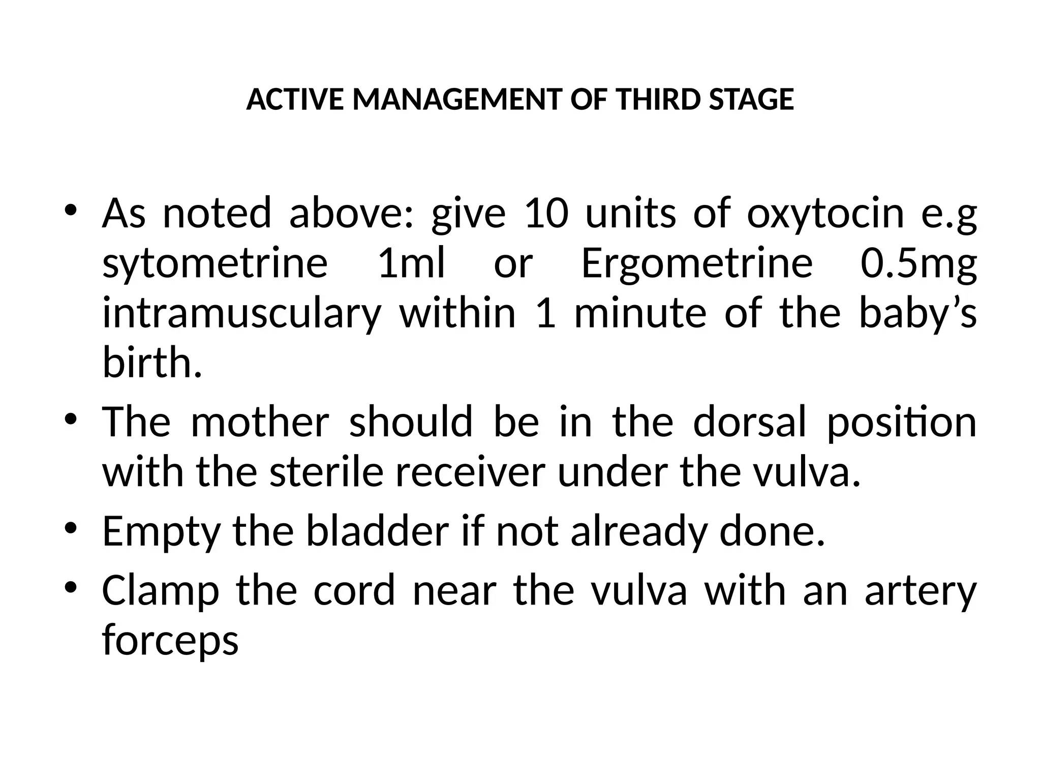 ACTIVE MANAGEMENT OF THIRD STAGE
• As noted above: give 10 units of oxytocin e.g
sytometrine 1ml or Ergometrine 0.5mg
intramusculary within 1 minute of the baby’s
birth.
• The mother should be in the dorsal position
with the sterile receiver under the vulva.
• Empty the bladder if not already done.
• Clamp the cord near the vulva with an artery
forceps
 