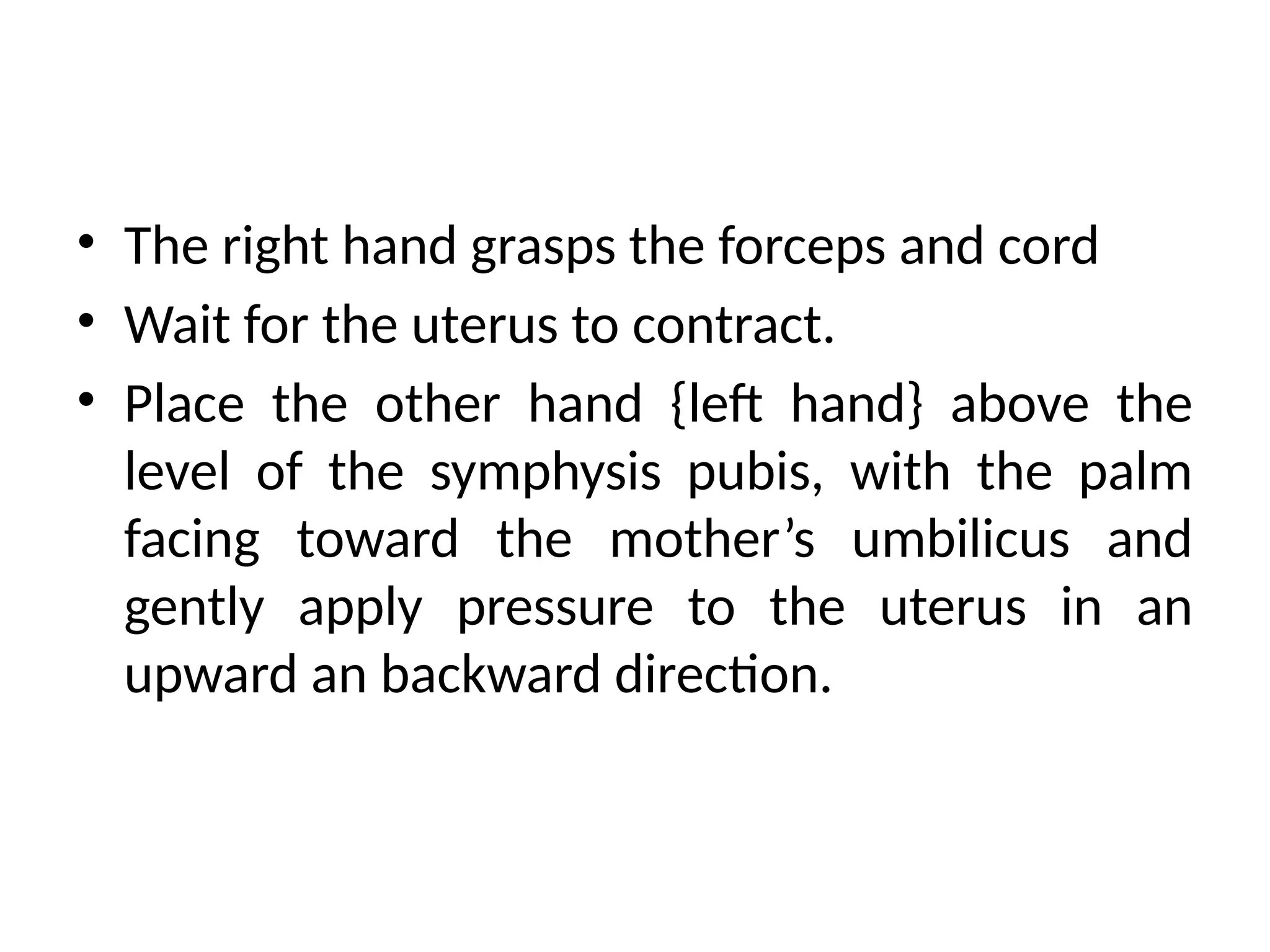 • The right hand grasps the forceps and cord
• Wait for the uterus to contract.
• Place the other hand {left hand} above the
level of the symphysis pubis, with the palm
facing toward the mother’s umbilicus and
gently apply pressure to the uterus in an
upward an backward direction.
 
