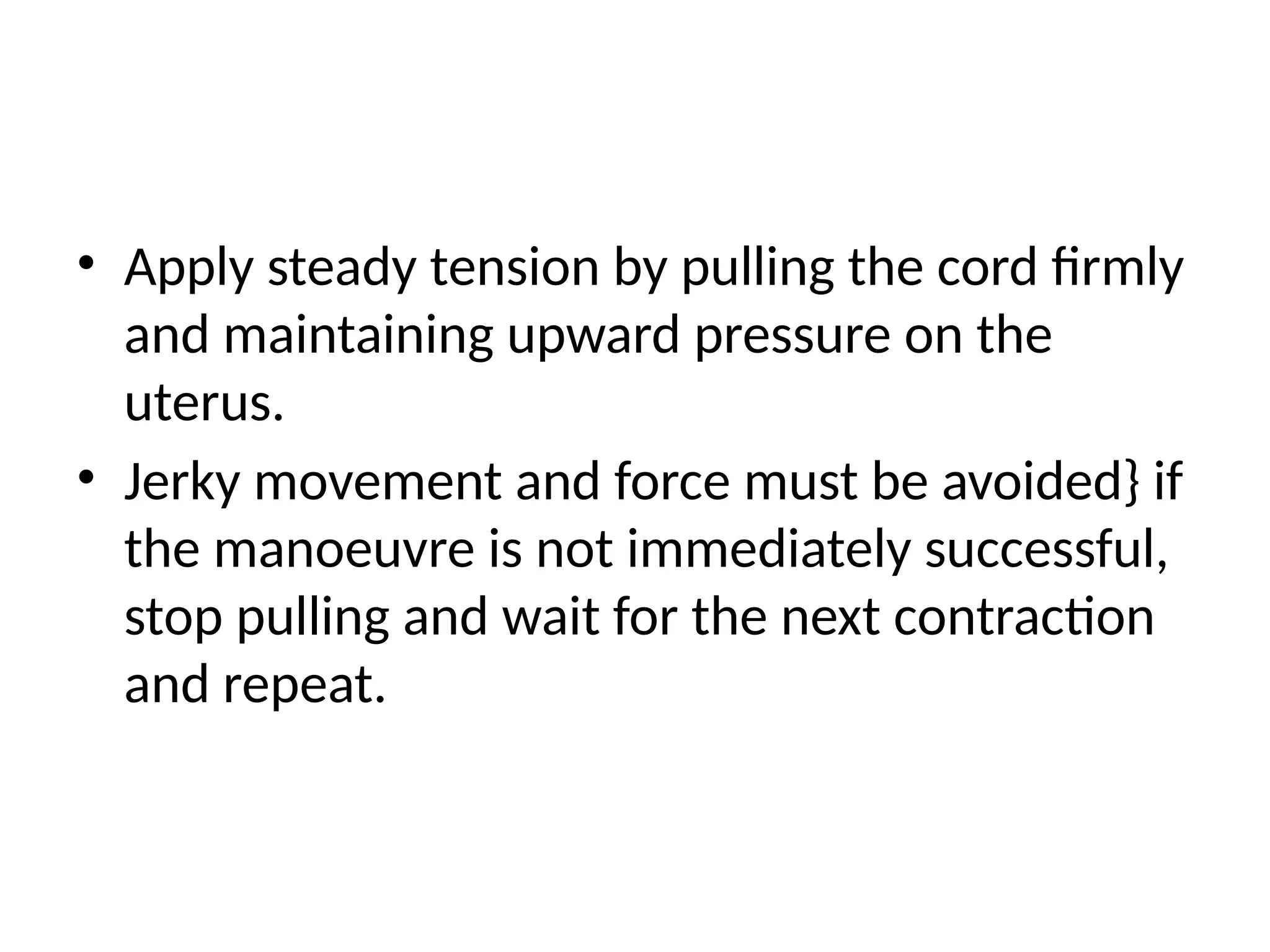 • Apply steady tension by pulling the cord firmly
and maintaining upward pressure on the
uterus.
• Jerky movement and force must be avoided} if
the manoeuvre is not immediately successful,
stop pulling and wait for the next contraction
and repeat.
 