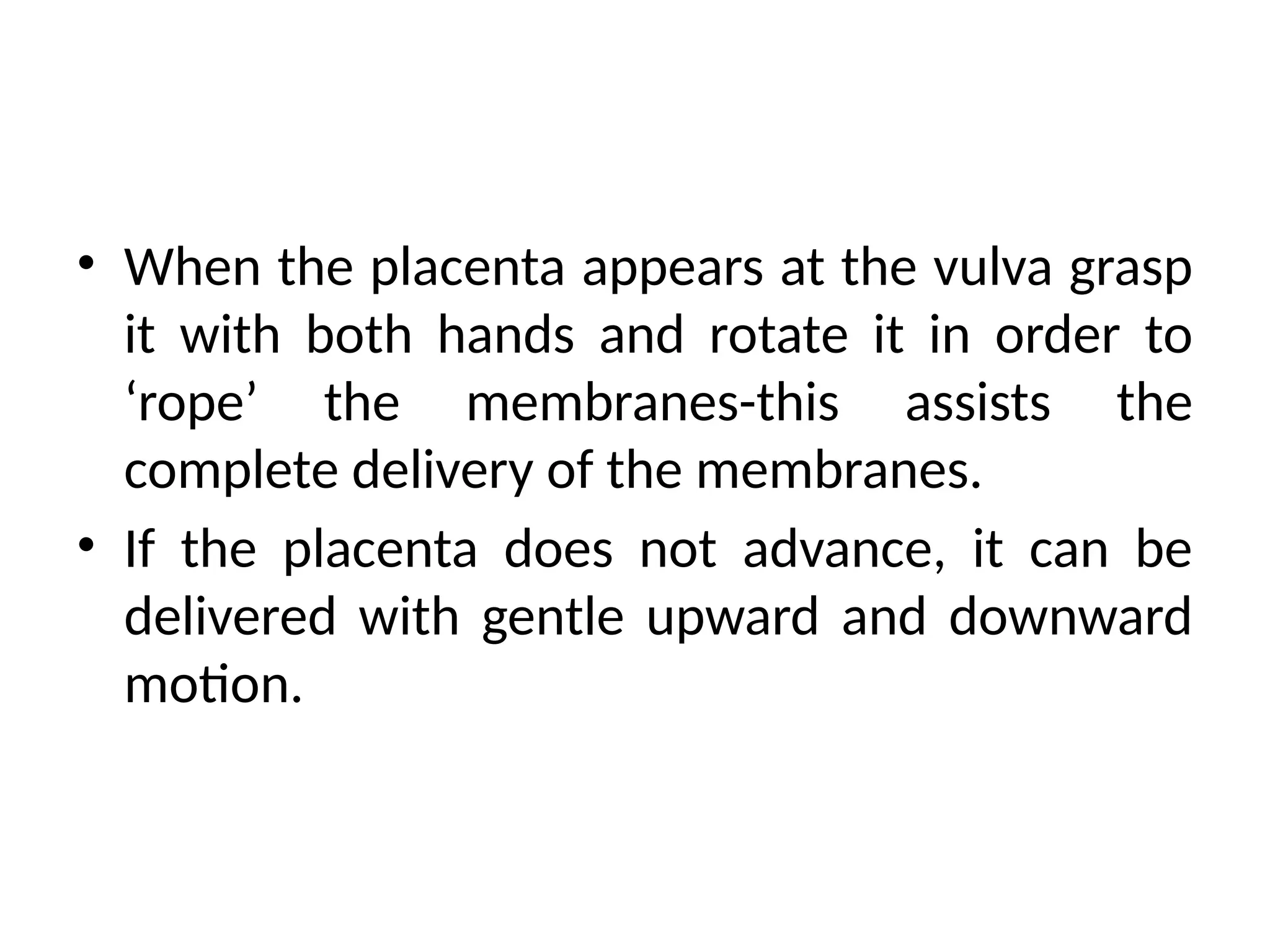 • When the placenta appears at the vulva grasp
it with both hands and rotate it in order to
‘rope’ the membranes-this assists the
complete delivery of the membranes.
• If the placenta does not advance, it can be
delivered with gentle upward and downward
motion.
 