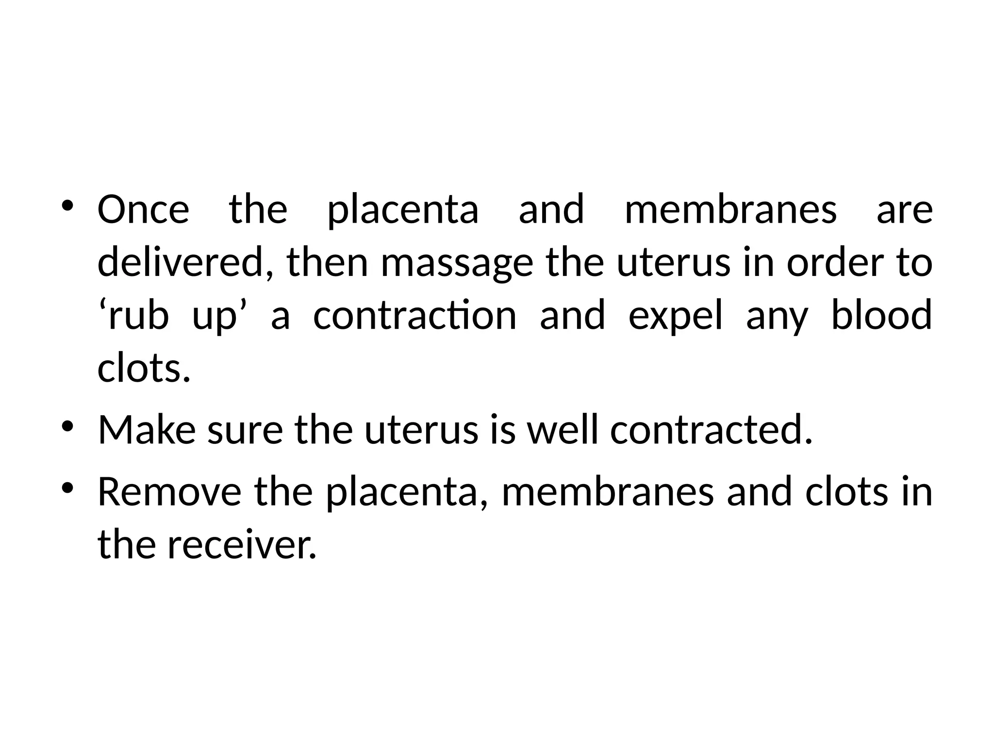 • Once the placenta and membranes are
delivered, then massage the uterus in order to
‘rub up’ a contraction and expel any blood
clots.
• Make sure the uterus is well contracted.
• Remove the placenta, membranes and clots in
the receiver.
 