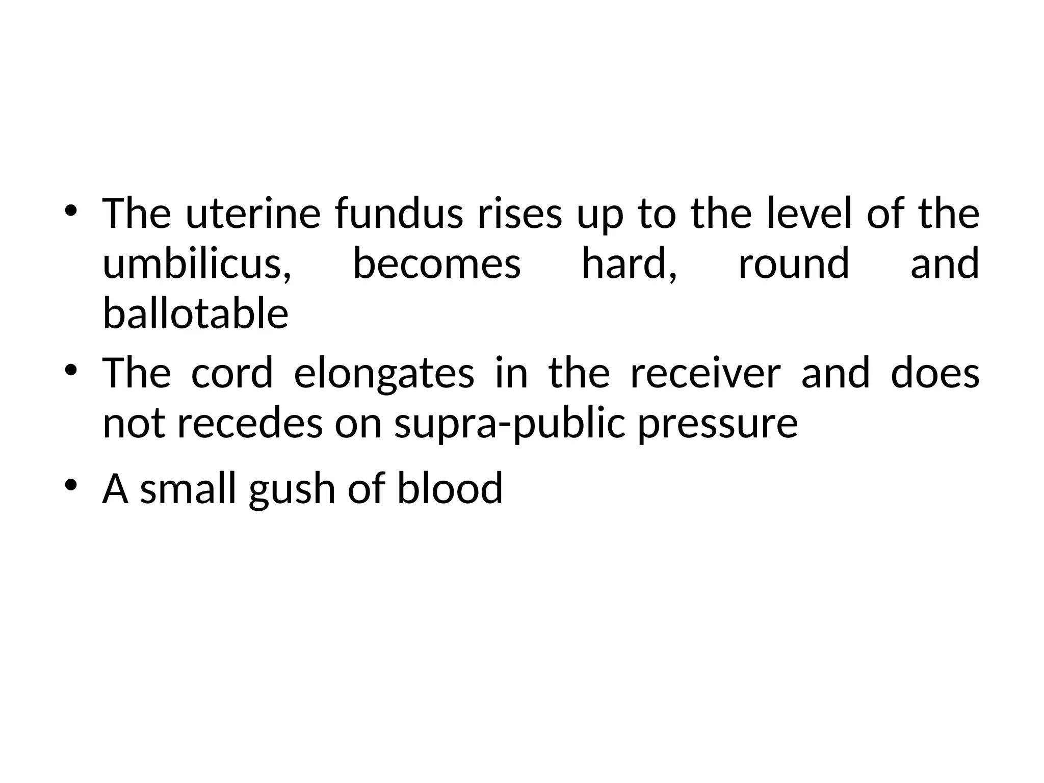• The uterine fundus rises up to the level of the
umbilicus, becomes hard, round and
ballotable
• The cord elongates in the receiver and does
not recedes on supra-public pressure
• A small gush of blood
 