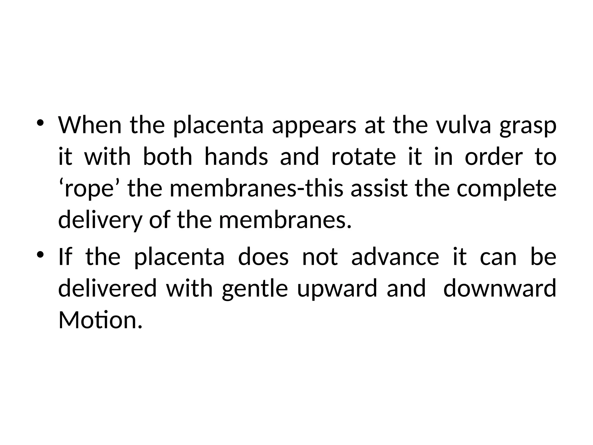 • When the placenta appears at the vulva grasp
it with both hands and rotate it in order to
‘rope’ the membranes-this assist the complete
delivery of the membranes.
• If the placenta does not advance it can be
delivered with gentle upward and downward
Motion.
 