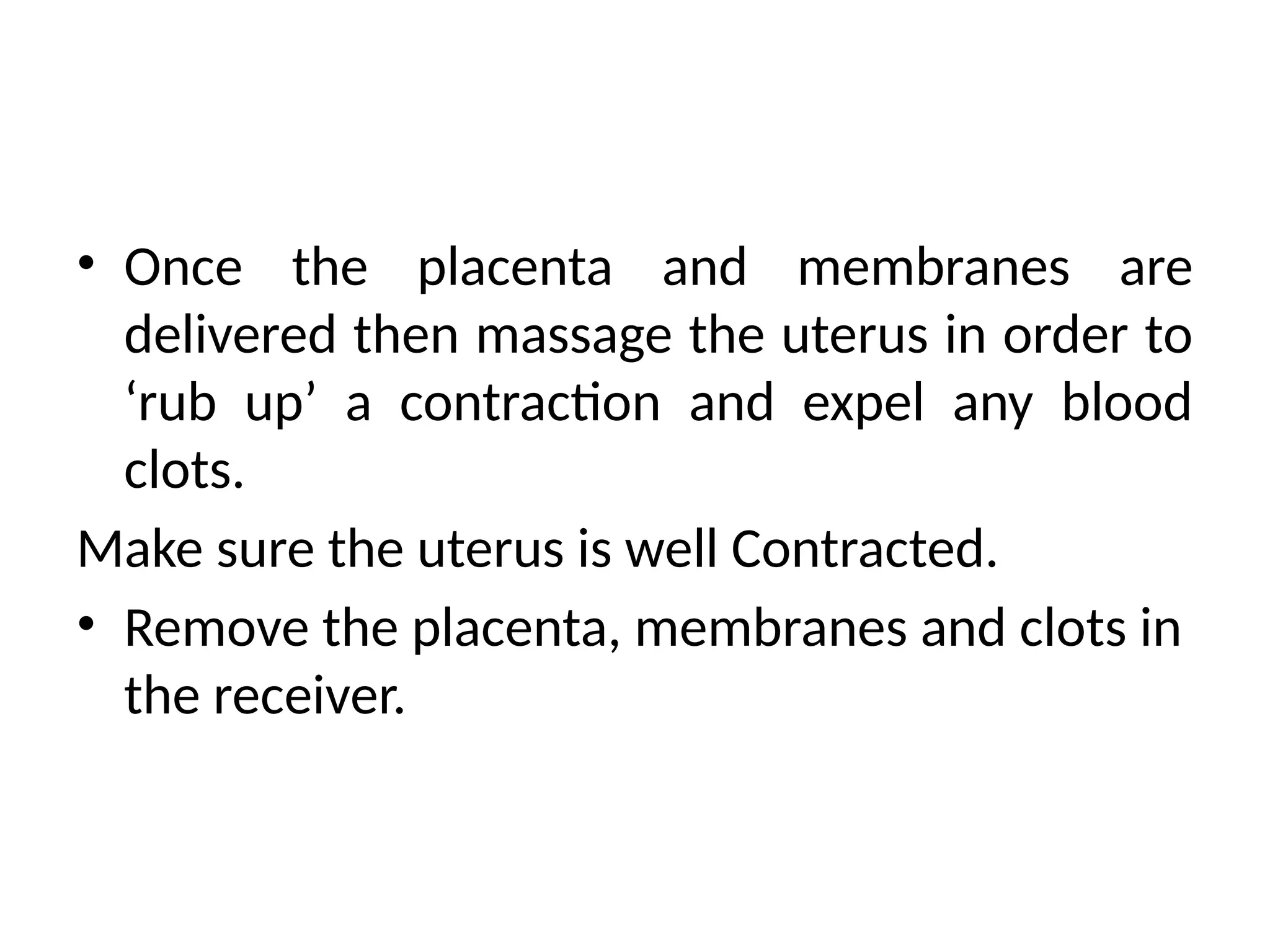 • Once the placenta and membranes are
delivered then massage the uterus in order to
‘rub up’ a contraction and expel any blood
clots.
Make sure the uterus is well Contracted.
• Remove the placenta, membranes and clots in
the receiver.
 