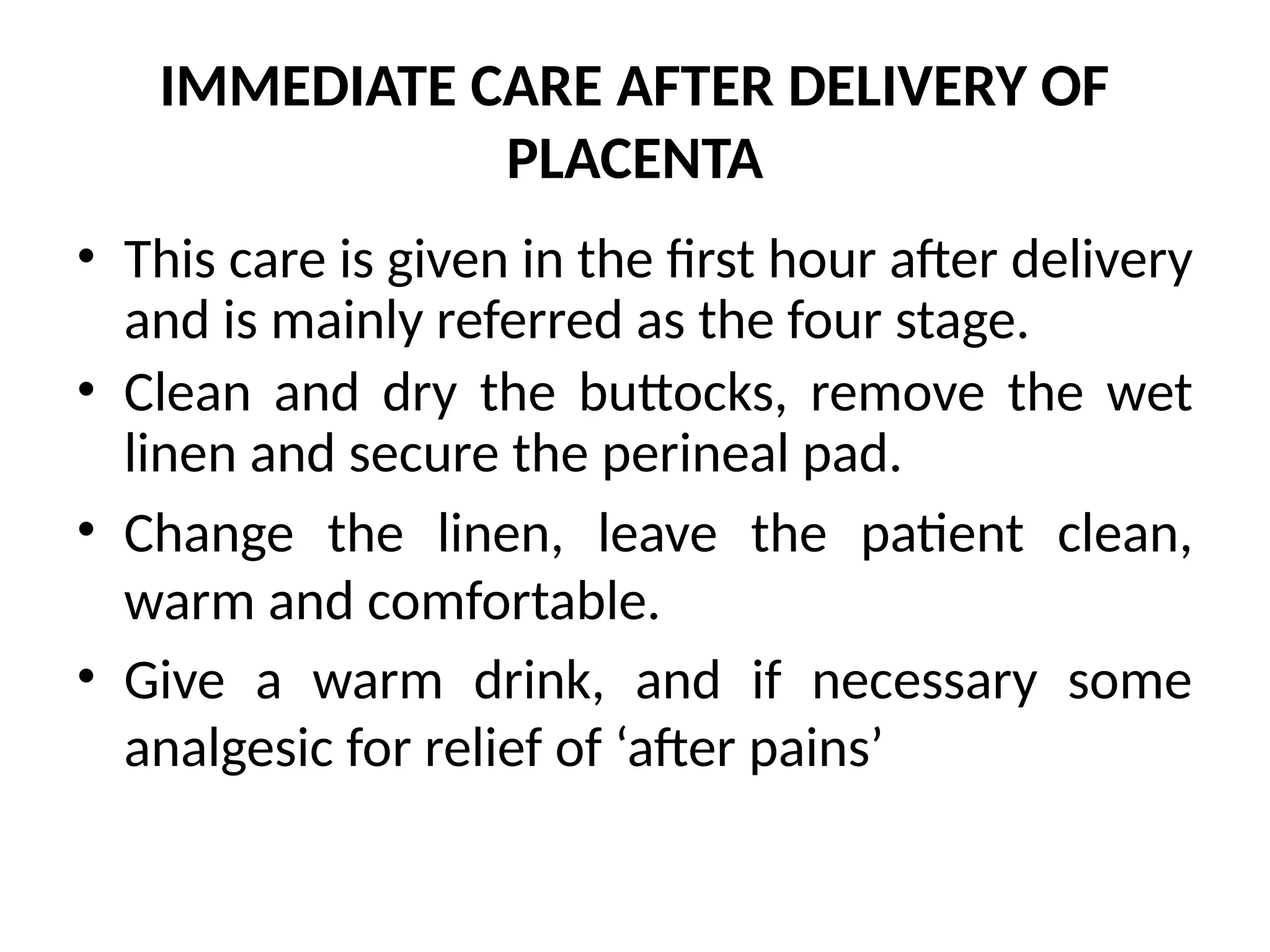 IMMEDIATE CARE AFTER DELIVERY OF
PLACENTA
• This care is given in the first hour after delivery
and is mainly referred as the four stage.
• Clean and dry the buttocks, remove the wet
linen and secure the perineal pad.
• Change the linen, leave the patient clean,
warm and comfortable.
• Give a warm drink, and if necessary some
analgesic for relief of ‘after pains’
 