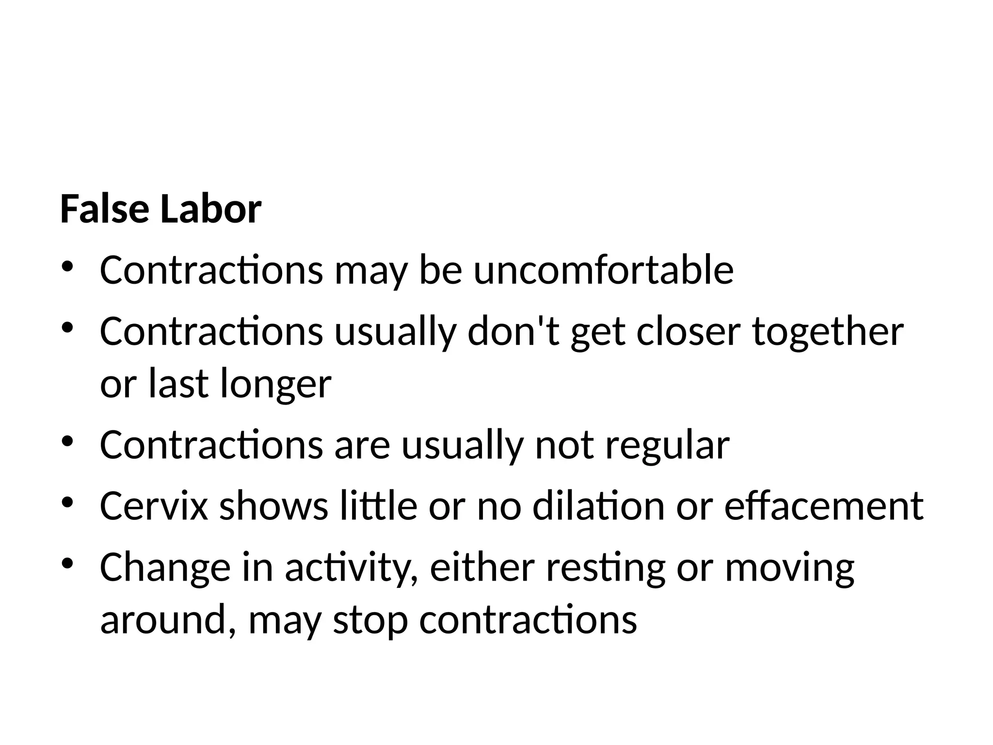 False Labor
• Contractions may be uncomfortable
• Contractions usually don't get closer together
or last longer
• Contractions are usually not regular
• Cervix shows little or no dilation or effacement
• Change in activity, either resting or moving
around, may stop contractions
 