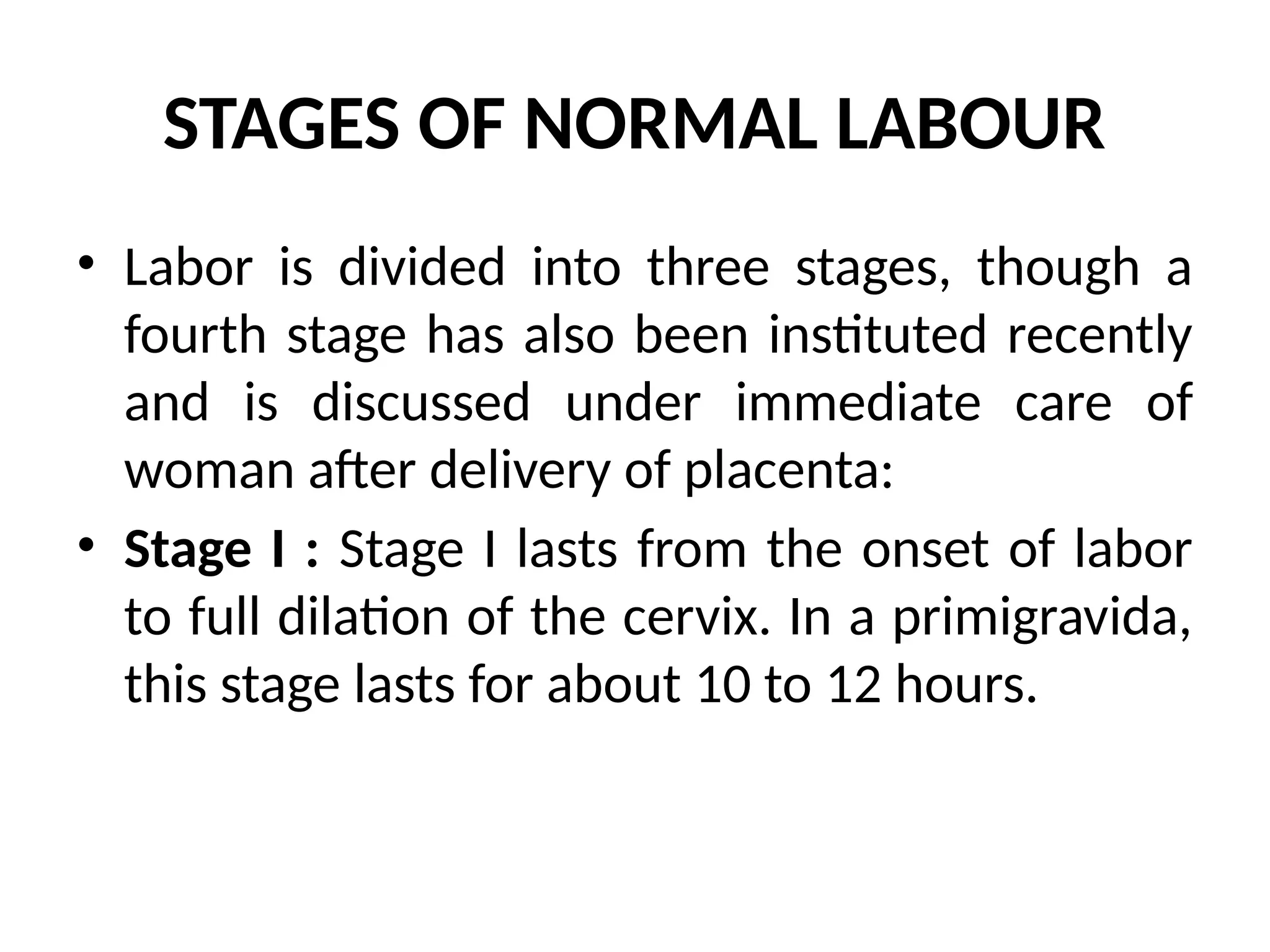 STAGES OF NORMAL LABOUR
• Labor is divided into three stages, though a
fourth stage has also been instituted recently
and is discussed under immediate care of
woman after delivery of placenta:
• Stage I : Stage I lasts from the onset of labor
to full dilation of the cervix. In a primigravida,
this stage lasts for about 10 to 12 hours.
 