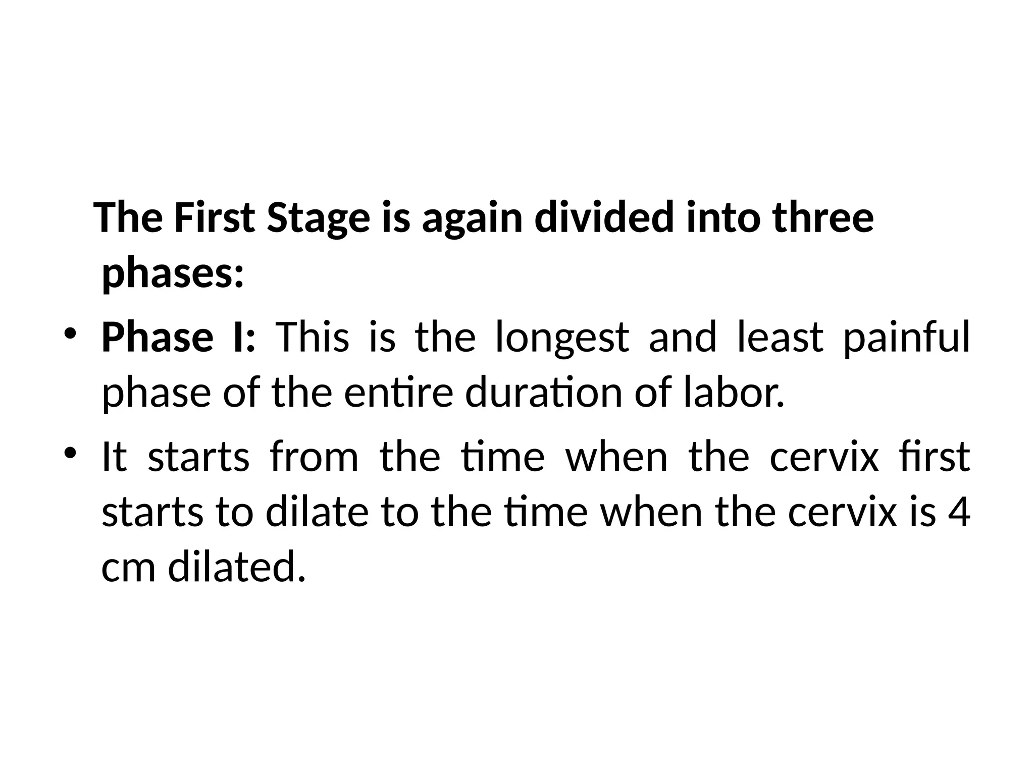 The First Stage is again divided into three
phases:
• Phase I: This is the longest and least painful
phase of the entire duration of labor.
• It starts from the time when the cervix first
starts to dilate to the time when the cervix is 4
cm dilated.
 