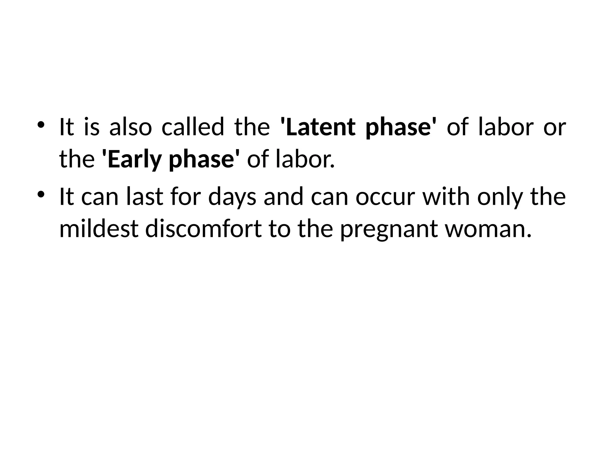 • It is also called the 'Latent phase' of labor or
the 'Early phase' of labor.
• It can last for days and can occur with only the
mildest discomfort to the pregnant woman.
 