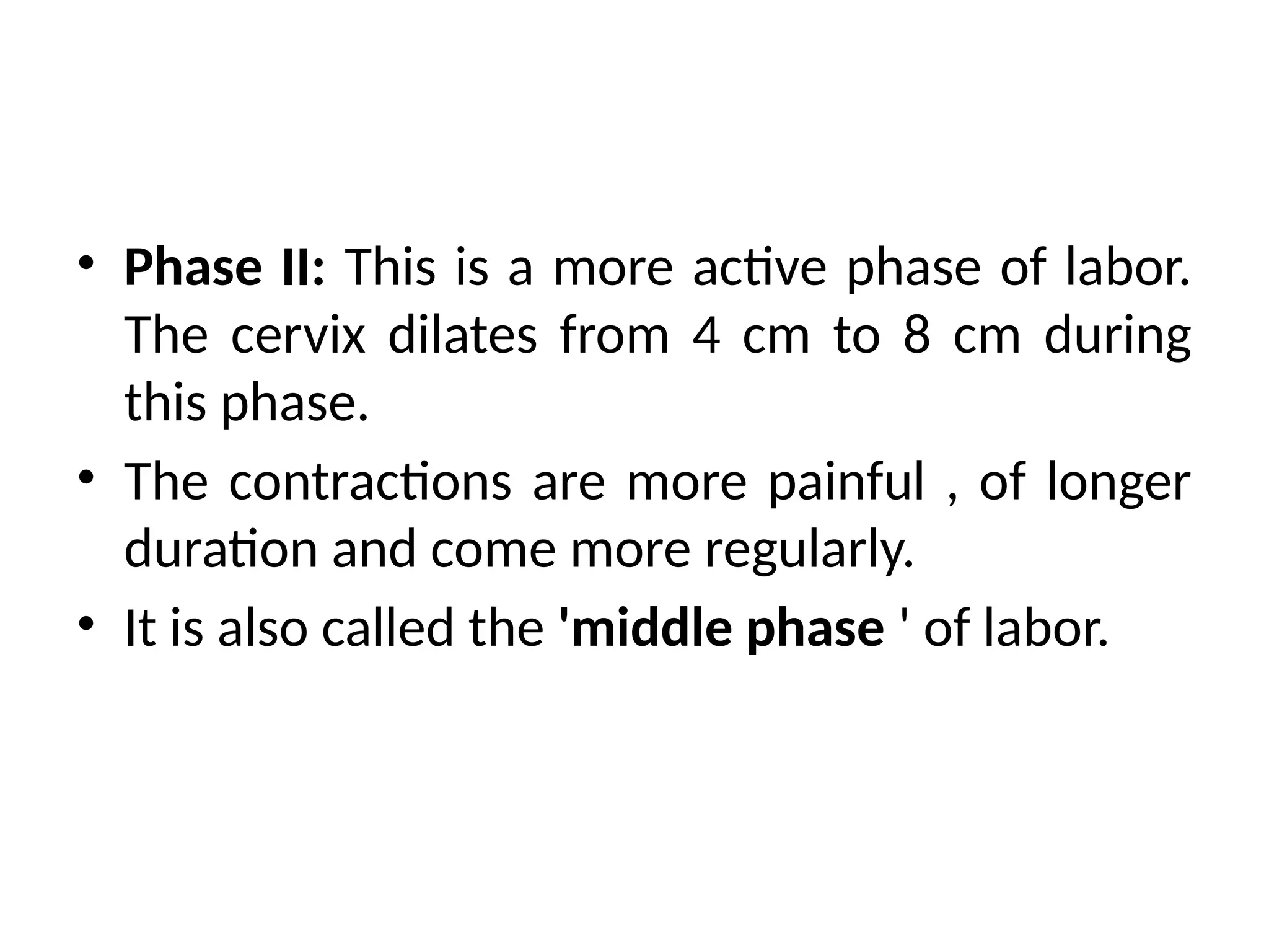 • Phase II: This is a more active phase of labor.
The cervix dilates from 4 cm to 8 cm during
this phase.
• The contractions are more painful , of longer
duration and come more regularly.
• It is also called the 'middle phase ' of labor.
 