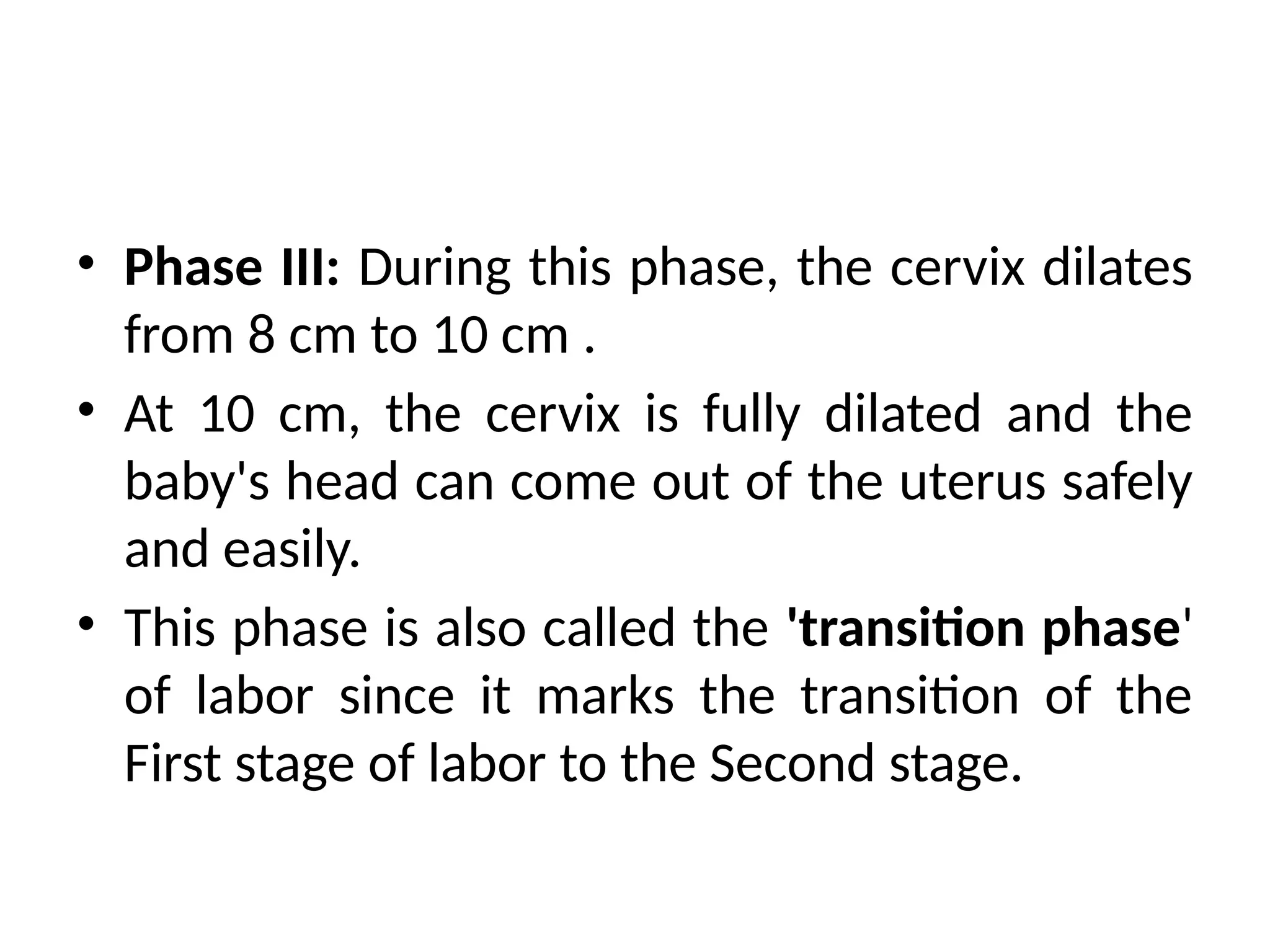 • Phase III: During this phase, the cervix dilates
from 8 cm to 10 cm .
• At 10 cm, the cervix is fully dilated and the
baby's head can come out of the uterus safely
and easily.
• This phase is also called the 'transition phase'
of labor since it marks the transition of the
First stage of labor to the Second stage.
 