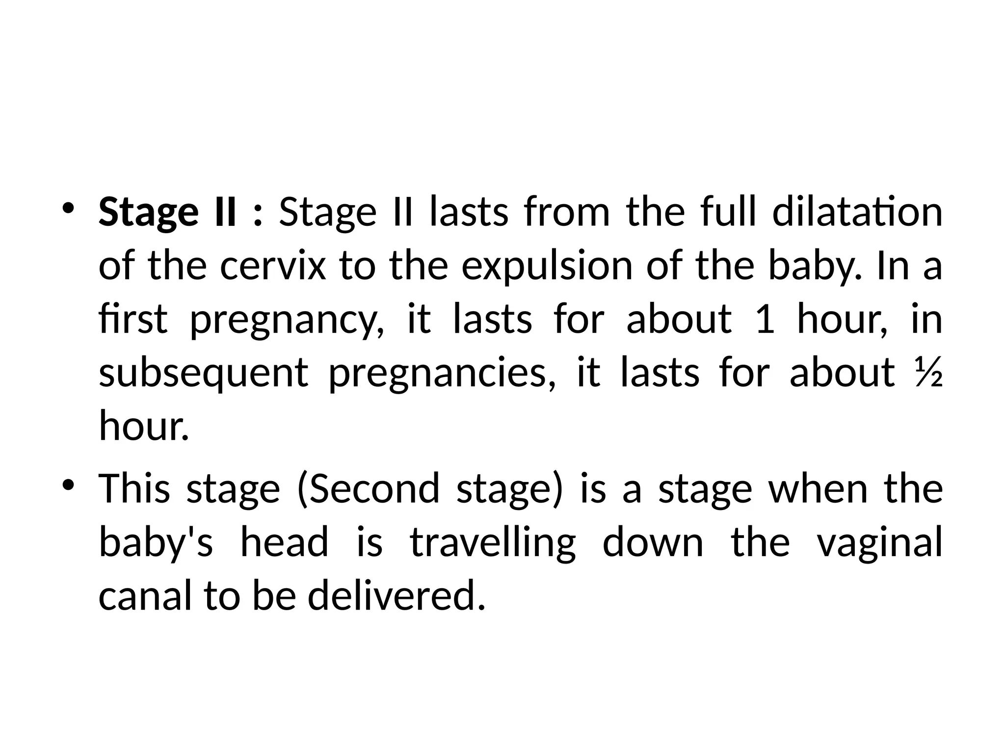 • Stage II : Stage II lasts from the full dilatation
of the cervix to the expulsion of the baby. In a
first pregnancy, it lasts for about 1 hour, in
subsequent pregnancies, it lasts for about ½
hour.
• This stage (Second stage) is a stage when the
baby's head is travelling down the vaginal
canal to be delivered.
 