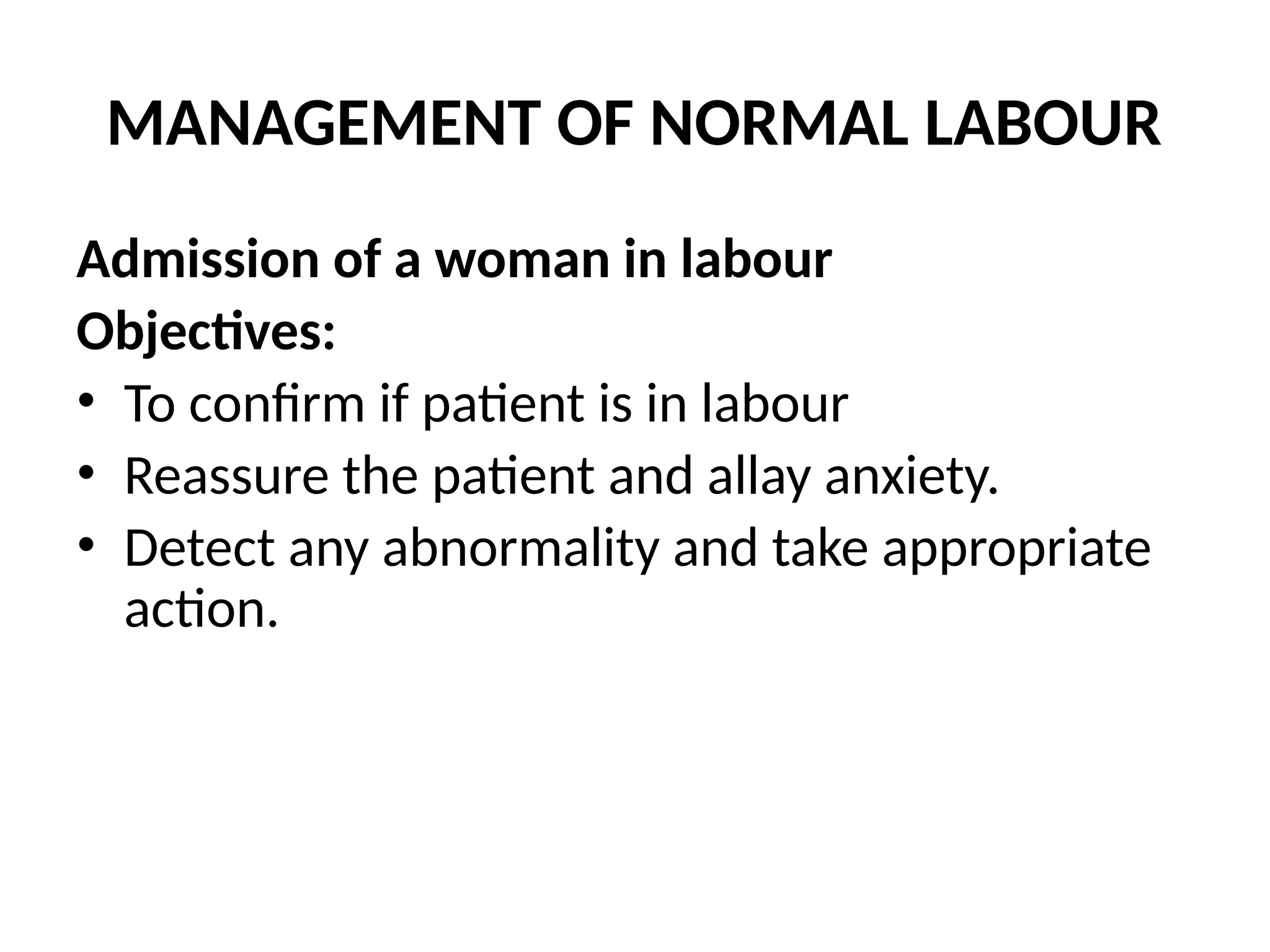 MANAGEMENT OF NORMAL LABOUR
Admission of a woman in labour
Objectives:
• To confirm if patient is in labour
• Reassure the patient and allay anxiety.
• Detect any abnormality and take appropriate
action.
 