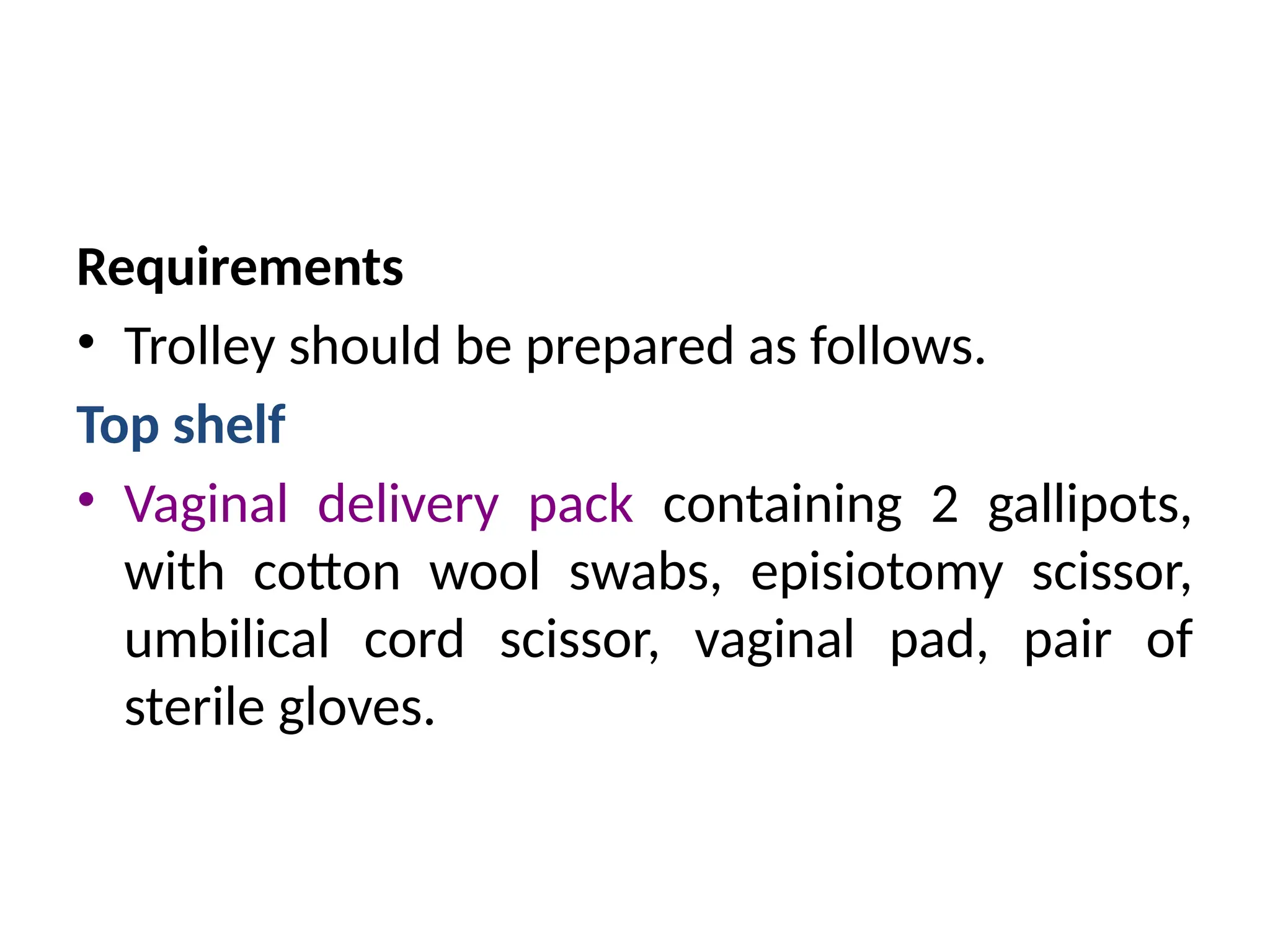 Requirements
• Trolley should be prepared as follows.
Top shelf
• Vaginal delivery pack containing 2 gallipots,
with cotton wool swabs, episiotomy scissor,
umbilical cord scissor, vaginal pad, pair of
sterile gloves.
 
