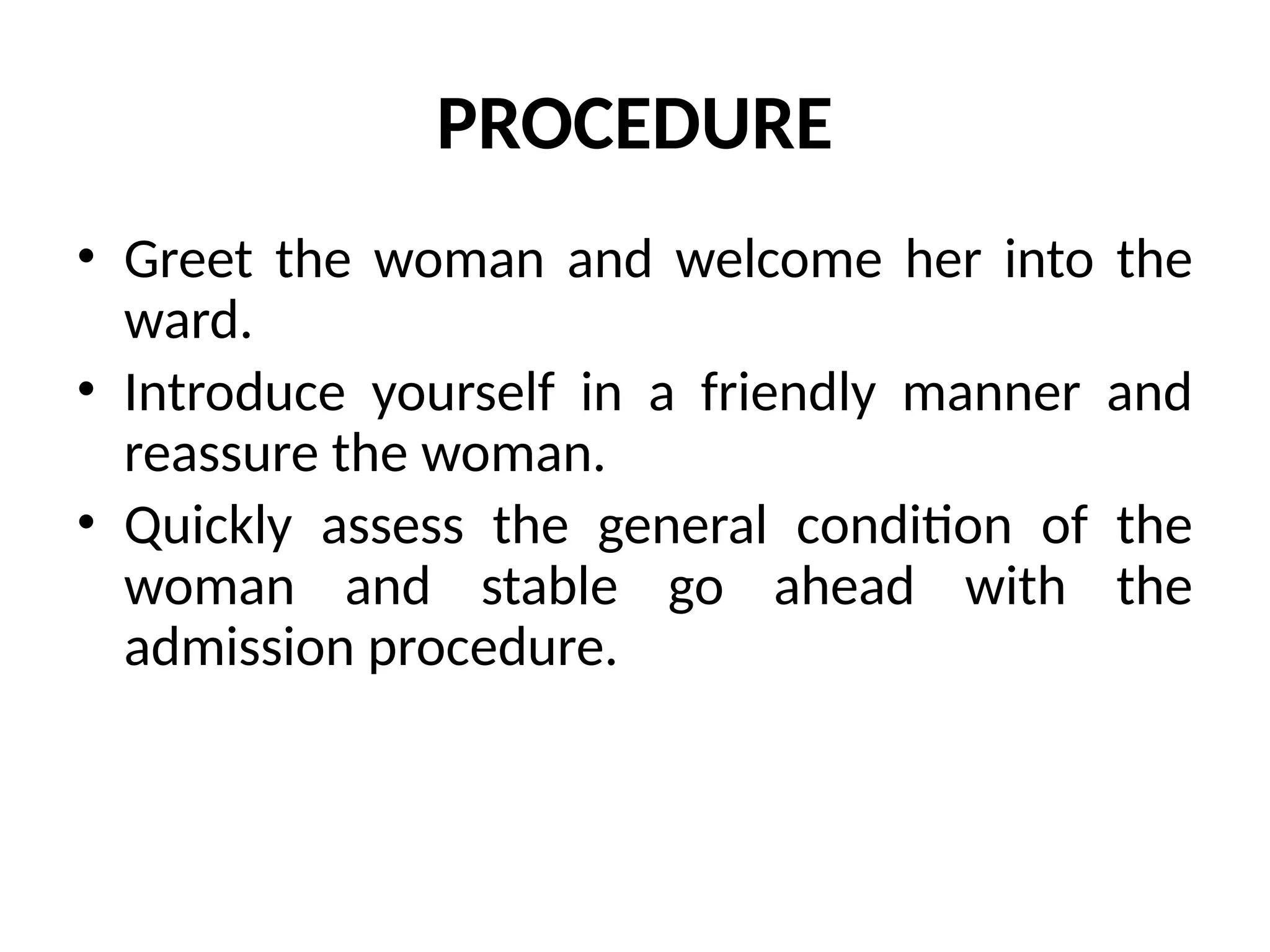 PROCEDURE
• Greet the woman and welcome her into the
ward.
• Introduce yourself in a friendly manner and
reassure the woman.
• Quickly assess the general condition of the
woman and stable go ahead with the
admission procedure.
 