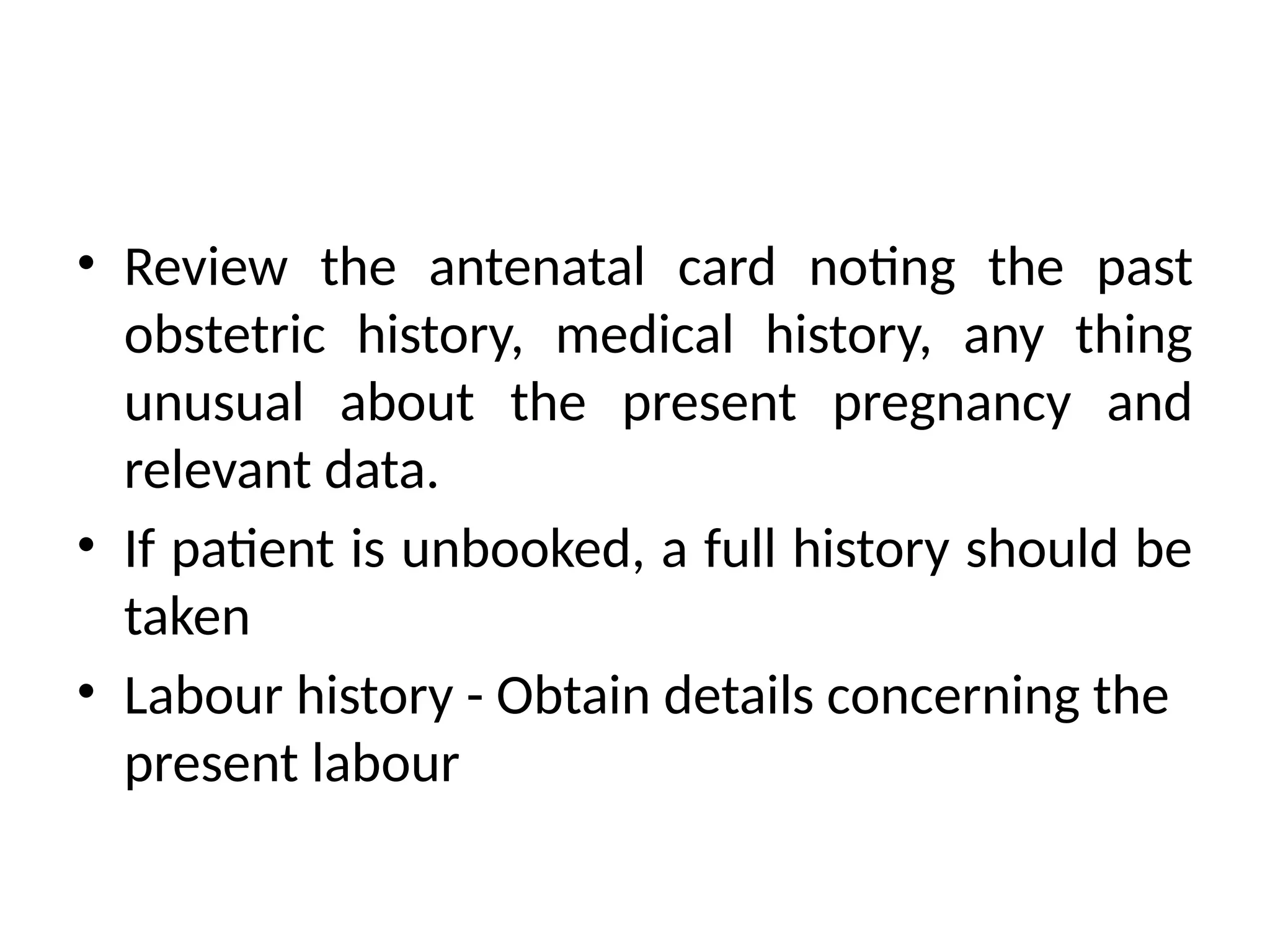 • Review the antenatal card noting the past
obstetric history, medical history, any thing
unusual about the present pregnancy and
relevant data.
• If patient is unbooked, a full history should be
taken
• Labour history - Obtain details concerning the
present labour
 