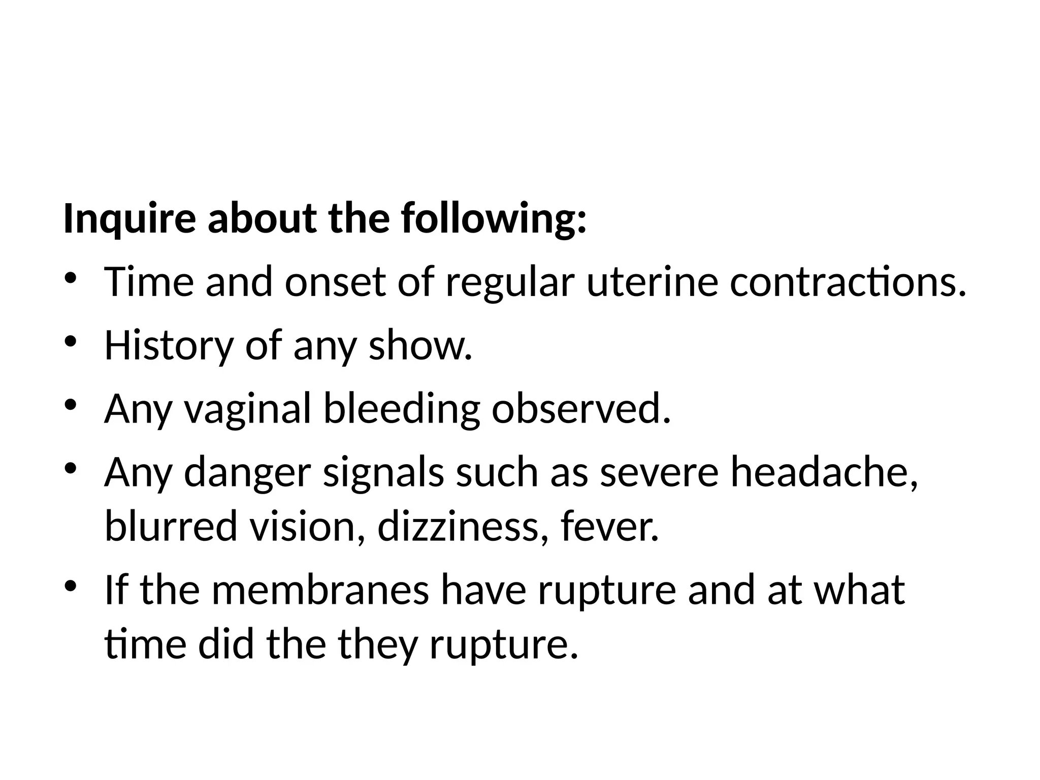 Inquire about the following:
• Time and onset of regular uterine contractions.
• History of any show.
• Any vaginal bleeding observed.
• Any danger signals such as severe headache,
blurred vision, dizziness, fever.
• If the membranes have rupture and at what
time did the they rupture.
 