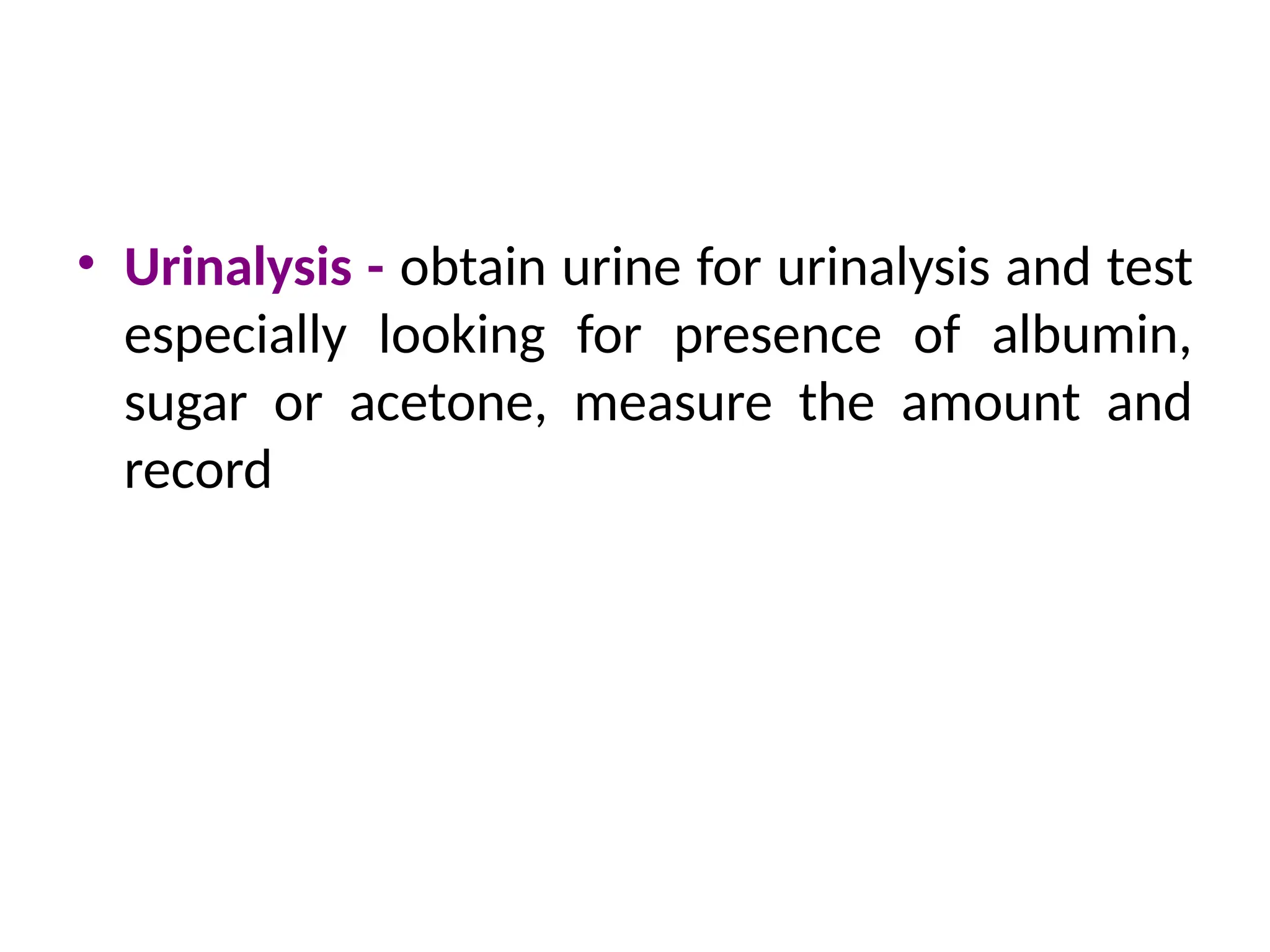 • Urinalysis - obtain urine for urinalysis and test
especially looking for presence of albumin,
sugar or acetone, measure the amount and
record
 