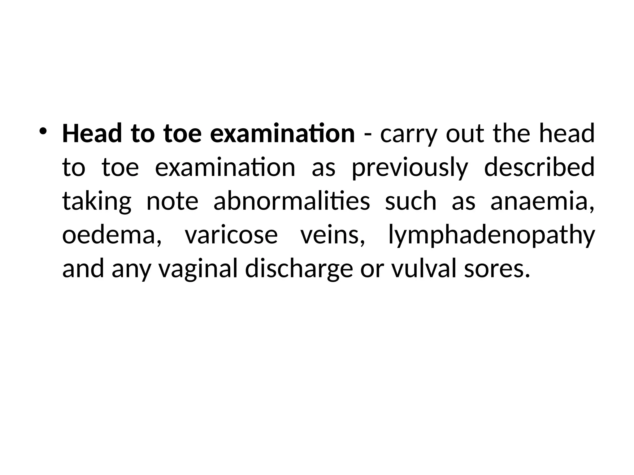 • Head to toe examination - carry out the head
to toe examination as previously described
taking note abnormalities such as anaemia,
oedema, varicose veins, lymphadenopathy
and any vaginal discharge or vulval sores.
 